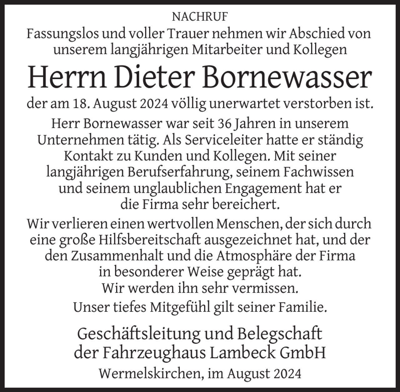 <p>NACHRUF</p>
<p>Fassungslos und voller Trauer nehmen wir Abschied von<br />unserem langjährigen Mitarbeiter und Kollegen</p>
<p>Herrn Dieter Bornewasser<br />der am 18. August 2024 völlig unerwartet verstorben ist.<br />Herr Bornewasser war seit 36 Jahren in unserem<br />Unternehmen tätig. Als Serviceleiter hatte er ständig<br />Kontakt zu Kunden und Kollegen. Mit seiner<br />langjährigen Berufserfahrung, seinem Fachwissen<br />und seinem unglaublichen Engagement hat er<br />die Firma sehr bereichert.<br />Wir verlieren einen wertvollen Menschen, der sich durch<br />eine große Hilfsbereitschaft ausgezeichnet hat, und der<br />den Zusammenhalt und die Atmosphäre der Firma<br />in besonderer Weise geprägt hat.<br />Wir werden ihn sehr vermissen.<br />Unser tiefes Mitgefühl gilt seiner Familie.</p>
<p>Geschäftsleitung und Belegschaft<br />der Fahrzeughaus Lambeck GmbH<br />Wermelskirchen, im August 2024</p>