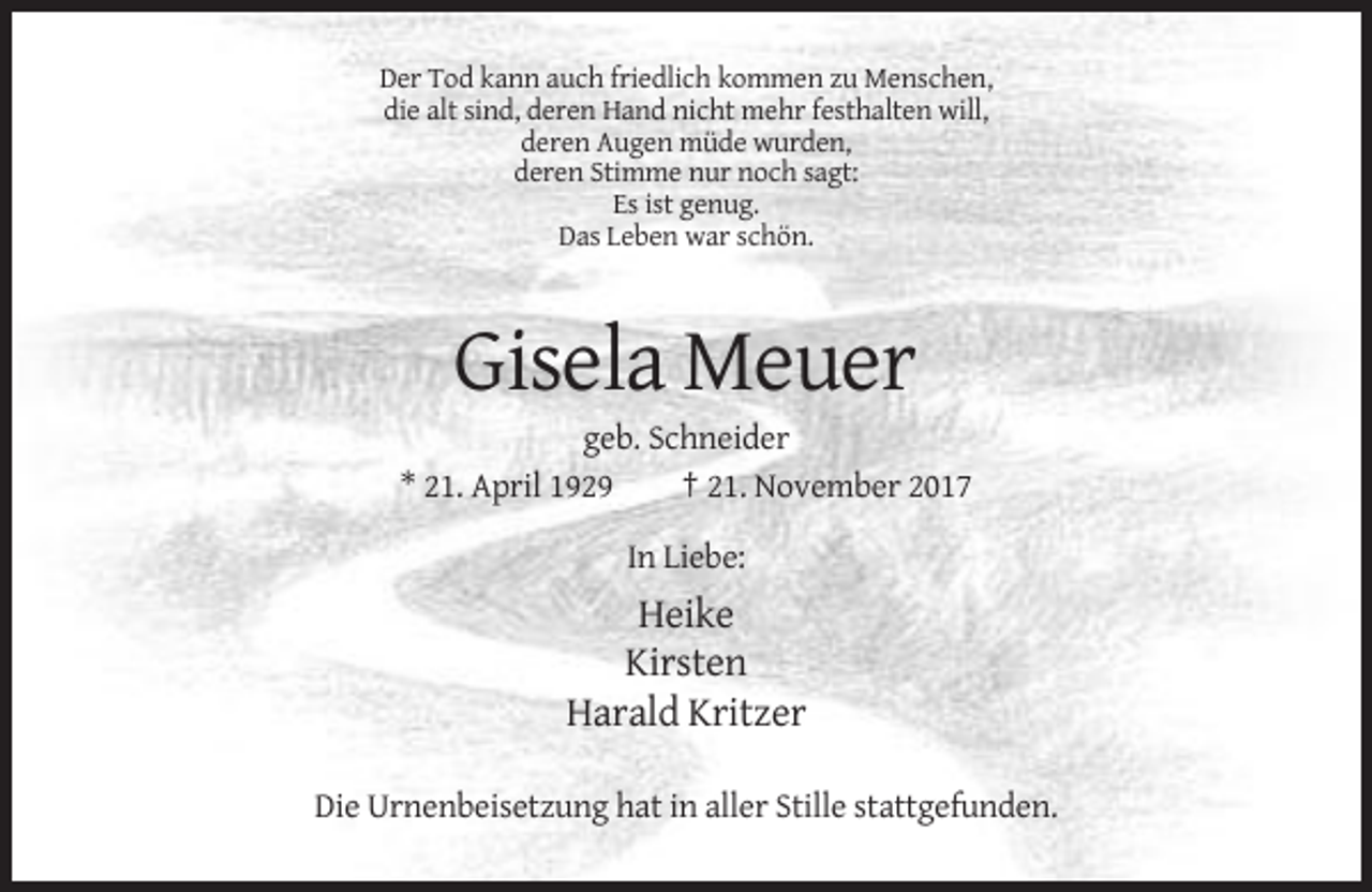 <p>Der Tod kann auch friedlich kommen zu Menschen,<br />die alt sind, deren Hand nicht mehr festhalten will,<br />deren Augen müde wurden,<br />deren Stimme nur noch sagt:<br />Es ist genug.<br />Das Leben war schön.</p><p>Gisela Meuer<br />geb. Schneider<br />* 21. April 1929<br />† 21. November 2017<br />In Liebe:</p><p>Heike<br />Kirsten<br />Harald Kritzer<br />Die Urnenbeisetzung hat in aller Stille stattgefunden.</p>