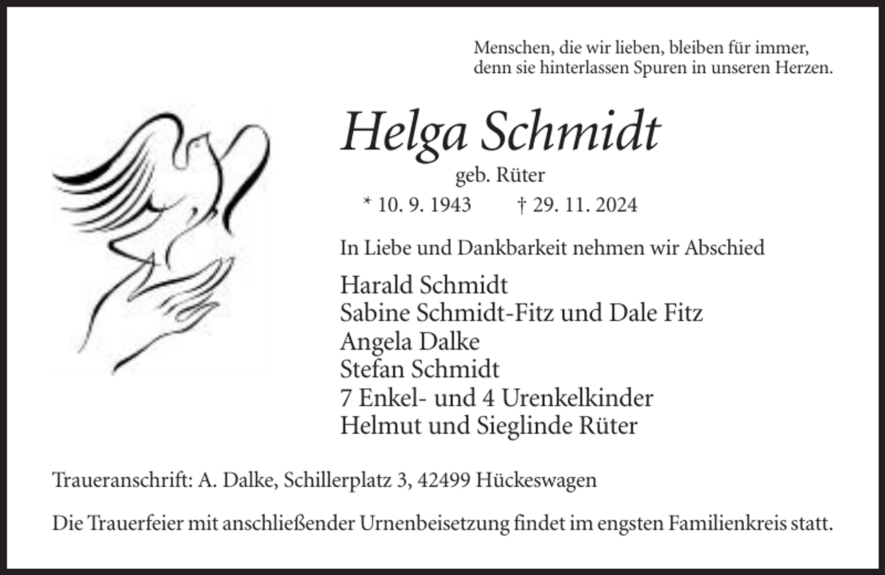 <p>Menschen, die wir lieben, bleiben für immer,<br />denn sie hinterlassen Spuren in unseren Herzen.</p><p>Helga Schmidt<br />geb. Rüter<br />* 10. 9. 1943<br />† 29. 11. 2024<br />In Liebe und Dankbarkeit nehmen wir Abschied</p><p>Harald Schmidt<br />Sabine Schmidt-Fitz und Dale Fitz<br />Angela Dalke<br />Stefan Schmidt<br />7 Enkel- und 4 Urenkelkinder<br />Helmut und Sieglinde Rüter<br />Traueranschrift: A. Dalke, Schillerplatz 3, 42499 Hückeswagen<br />Die Trauerfeier mit anschließender Urnenbeisetzung findet im engsten Familienkreis statt.</p>