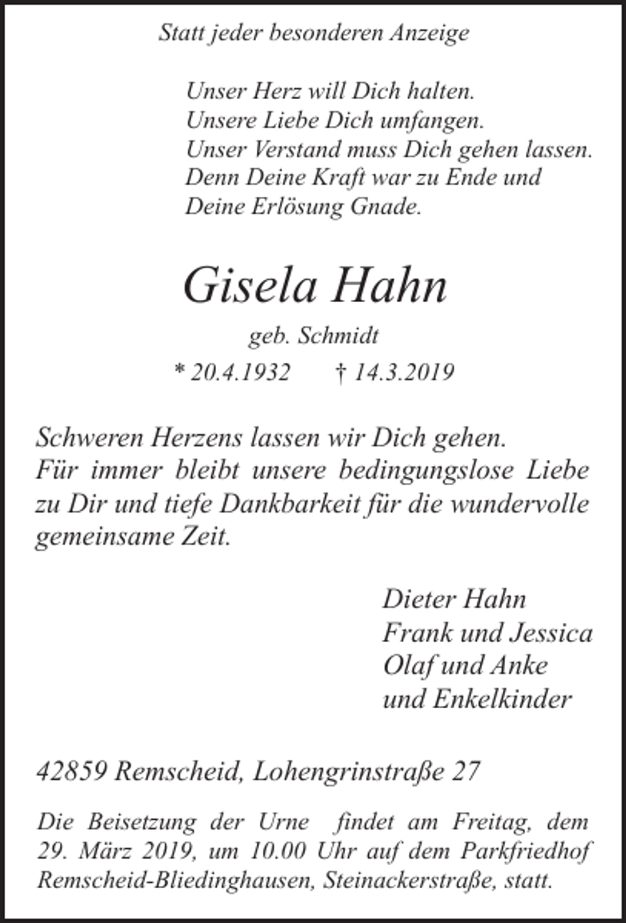 <p>Statt jeder besonderen Anzeige<br />Unser Herz will Dich halten.<br />Unsere Liebe Dich umfangen.<br />Unser Verstand muss Dich gehen lassen.<br />Denn Deine Kraft war zu Ende und<br />Deine Erlösung Gnade.</p><p>Gisela Hahn</p><p>geb. Schmidt<br />* 20.4.1932<br />† 14.3.2019</p><p>Schweren Herzens lassen wir Dich gehen.<br />Für immer bleibt unsere bedingungslose Liebe<br />zu Dir und tiefe Dankbarkeit für die wundervolle<br />gemeinsame Zeit.</p><p>Dieter Hahn<br />Frank und Jessica<br />Olaf und Anke<br />und Enkelkinder<br />42859 Remscheid, Lohengrinstraße 27<br />Die Beisetzung der Urne findet am Freitag, dem<br />29. März 2019, um 10.00 Uhr auf dem Parkfriedhof<br />Remscheid-Bliedinghausen, Steinackerstraße, statt.</p>