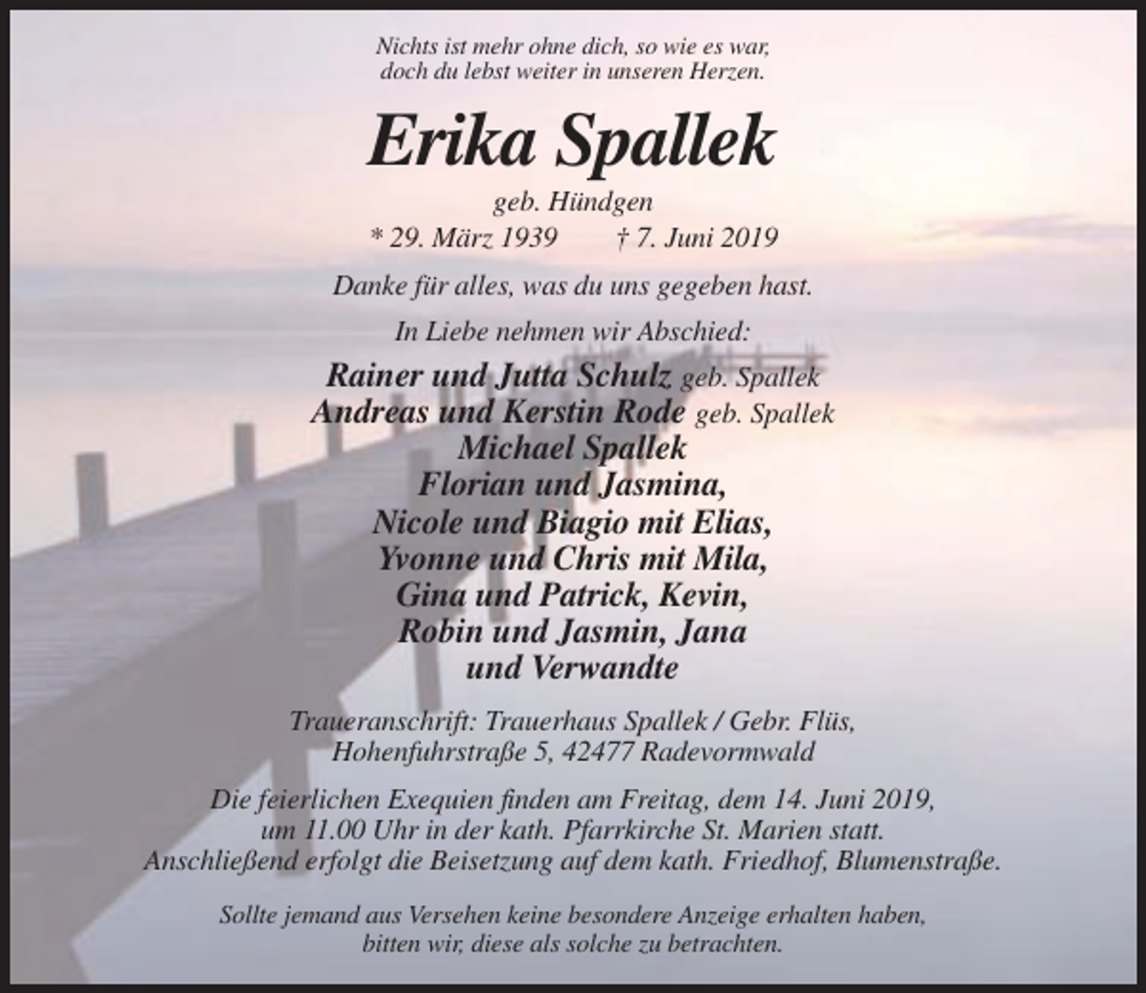 <p>Nichts ist mehr ohne dich, so wie es war,<br />doch du lebst weiter in unseren Herzen.</p><p>Erika Spallek<br />geb. Hündgen<br />* 29. März 1939<br />† 7. Juni 2019<br />Danke für alles, was du uns gegeben hast.<br />In Liebe nehmen wir Abschied:</p><p>Rainer und Jutta Schulz geb. Spallek<br />Andreas und Kerstin Rode geb. Spallek<br />Michael Spallek<br />Florian und Jasmina,<br />Nicole und Biagio mit Elias,<br />Yvonne und Chris mit Mila,<br />Gina und Patrick, Kevin,<br />Robin und Jasmin, Jana<br />und Verwandte<br />Traueranschrift: Trauerhaus Spallek / Gebr. Flüs,<br />Hohenfuhrstraße 5, 42477 Radevormwald<br />Die feierlichen Exequien finden am Freitag, dem 14. Juni 2019,<br />um 11.00 Uhr in der kath. Pfarrkirche St. Marien statt.<br />Anschließend erfolgt die Beisetzung auf dem kath. Friedhof, Blumenstraße.<br />Sollte jemand aus Versehen keine besondere Anzeige erhalten haben,<br />bitten wir, diese als solche zu betrachten.</p>