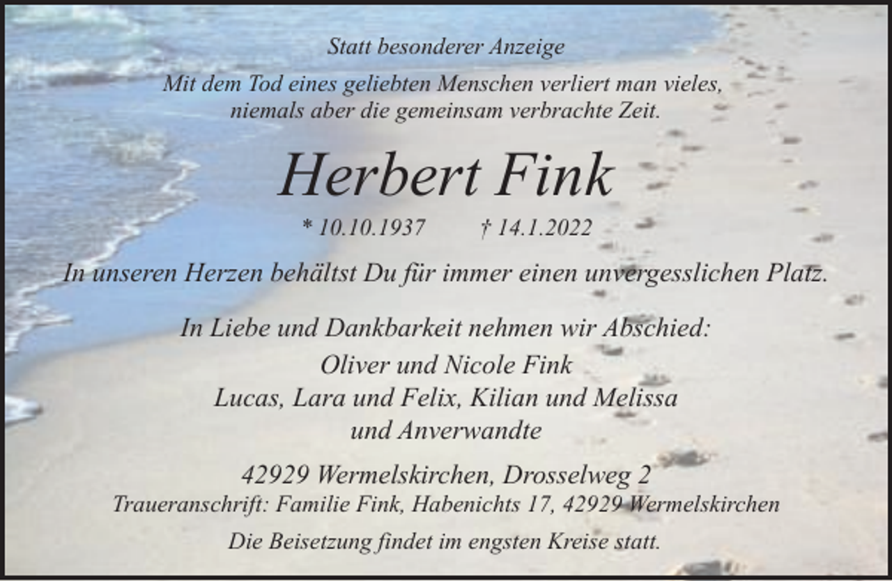<p>Statt besonderer Anzeige<br />Mit dem Tod eines geliebten Menschen verliert man vieles,<br />niemals aber die gemeinsam verbrachte Zeit.</p><p>Herbert Fink<br />* 10.10.1937</p><p>† 14.1.2022</p><p>In unseren Herzen behältst Du für immer einen unvergesslichen Platz.<br />In Liebe und Dankbarkeit nehmen wir Abschied:<br />Oliver und Nicole Fink<br />Lucas, Lara und Felix, Kilian und Melissa<br />und Anverwandte<br />42929 Wermelskirchen, Drosselweg 2</p><p>Traueranschrift: Familie Fink, Habenichts 17, 42929 Wermelskirchen<br />Die Beisetzung findet im engsten Kreise statt.</p>