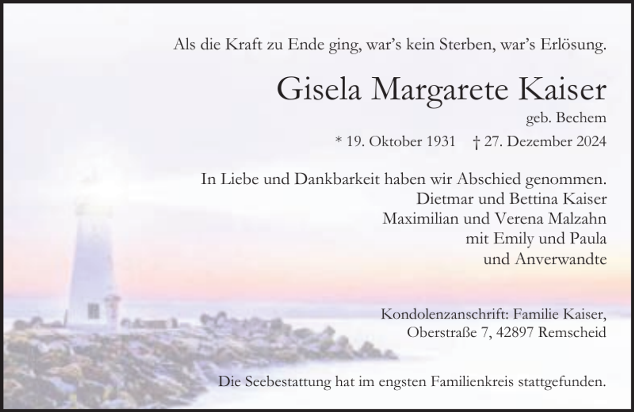 <p>Als die Kraft zu Ende ging, war’s kein Sterben, war’s Erlösung.</p><p>Gisela Margarete Kaiser<br />* 19. Oktober 1931</p><p>geb. Bechem<br />† 27. Dezember 2024</p><p>In Liebe und Dankbarkeit haben wir Abschied genommen.<br />Dietmar und Bettina Kaiser<br />Maximilian und Verena Malzahn<br />mit Emily und Paula<br />und Anverwandte<br />Kondolenzanschrift: Familie Kaiser,<br />Oberstraße 7, 42897 Remscheid<br />Die Seebestattung hat im engsten Familienkreis stattgefunden.</p>