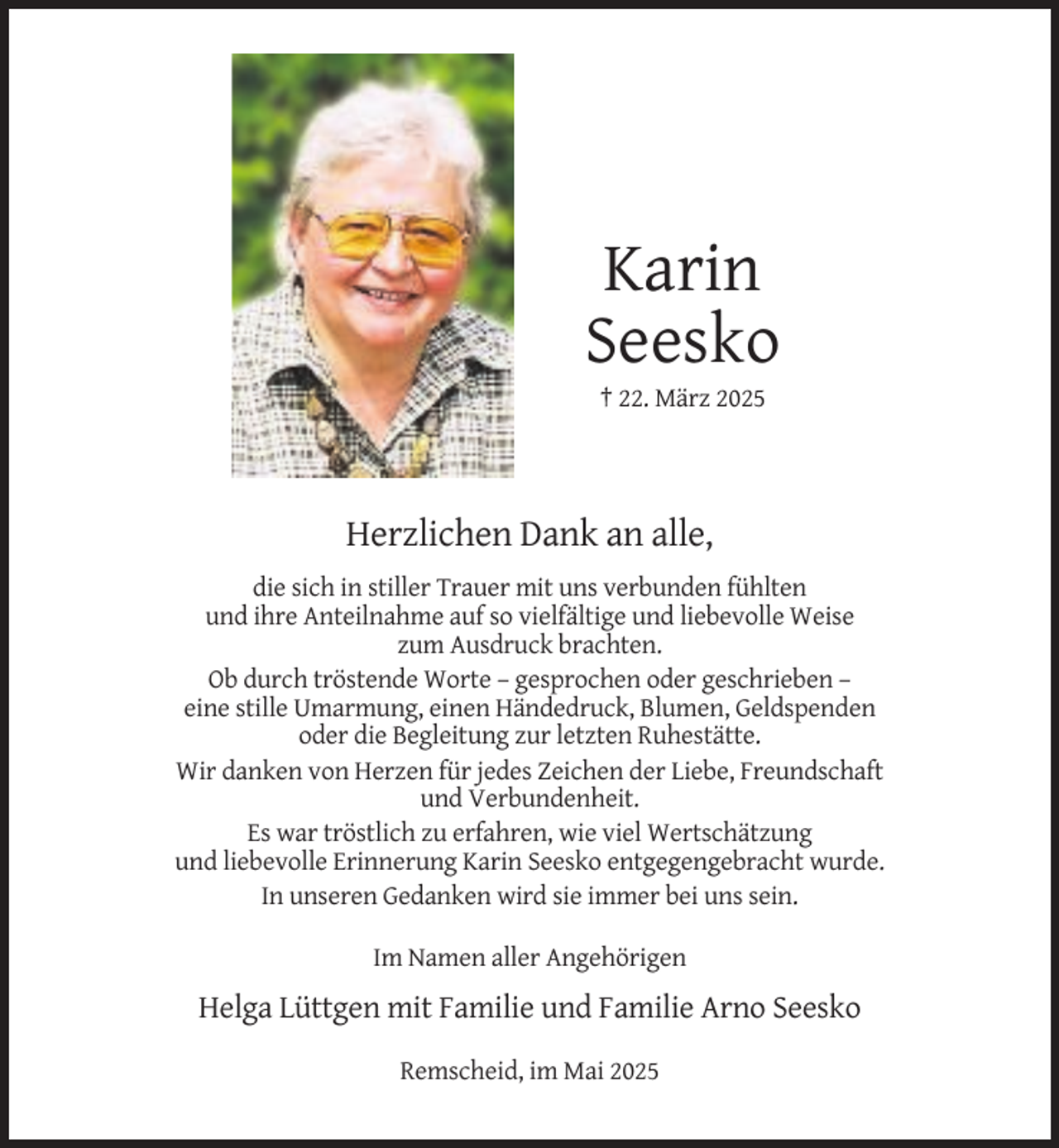 <p>Karin<br />Seesko<br />† 22. März 2025</p><p>Herzlichen Dank an alle,<br />die sich in stiller Trauer mit uns verbunden fühlten<br />und ihre Anteilnahme auf so vielfältige und liebevolle Weise<br />zum Ausdruck brachten.<br />Ob durch tröstende Worte – gesprochen oder geschrieben –<br />eine stille Umarmung, einen Händedruck, Blumen, Geldspenden<br />oder die Begleitung zur letzten Ruhestätte.<br />Wir danken von Herzen für jedes Zeichen der Liebe, Freundschaft<br />und Verbundenheit.<br />Es war tröstlich zu erfahren, wie viel Wertschätzung<br />und liebevolle Erinnerung Karin Seesko entgegengebracht wurde.<br />In unseren Gedanken wird sie immer bei uns sein.<br />Im Namen aller Angehörigen</p><p>Helga Lüttgen mit Familie und Familie Arno Seesko<br />Remscheid, im Mai 2025</p>