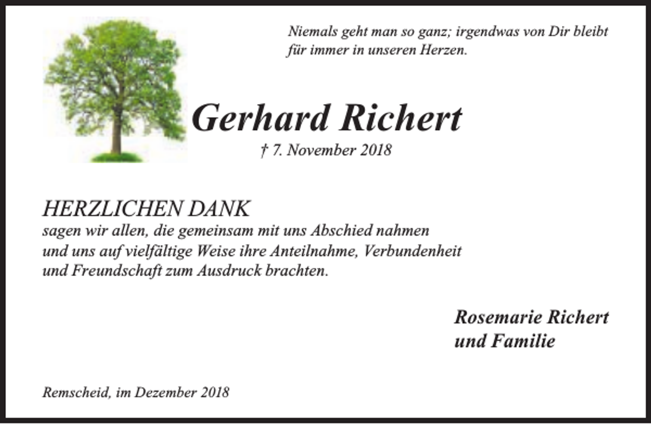 <p>Niemals geht man so ganz; irgendwas von Dir bleibt<br />für immer in unseren Herzen.</p><p>Gerhard Richert<br />† 7. November 2018</p><p>HERZLICHEN DANK</p><p>sagen wir allen, die gemeinsam mit uns Abschied nahmen<br />und uns auf vielfältige Weise ihre Anteilnahme, Verbundenheit<br />und Freundschaft zum Ausdruck brachten.</p><p>Rosemarie Richert<br />und Familie<br />Remscheid, im Dezember 2018</p>