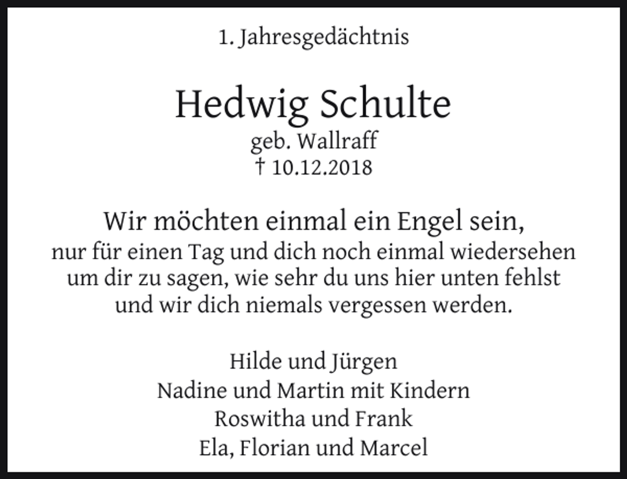 <p>1. Jahresgedächtnis</p><p>Hedwig Schulte<br />geb. Wallraff<br />† 10.12.2018</p><p>Wir möchten einmal ein Engel sein,</p><p>nur für einen Tag und dich noch einmal wiedersehen<br />um dir zu sagen, wie sehr du uns hier unten fehlst<br />und wir dich niemals vergessen werden.<br />Hilde und Jürgen<br />Nadine und Martin mit Kindern<br />Roswitha und Frank<br />Ela, Florian und Marcel</p>