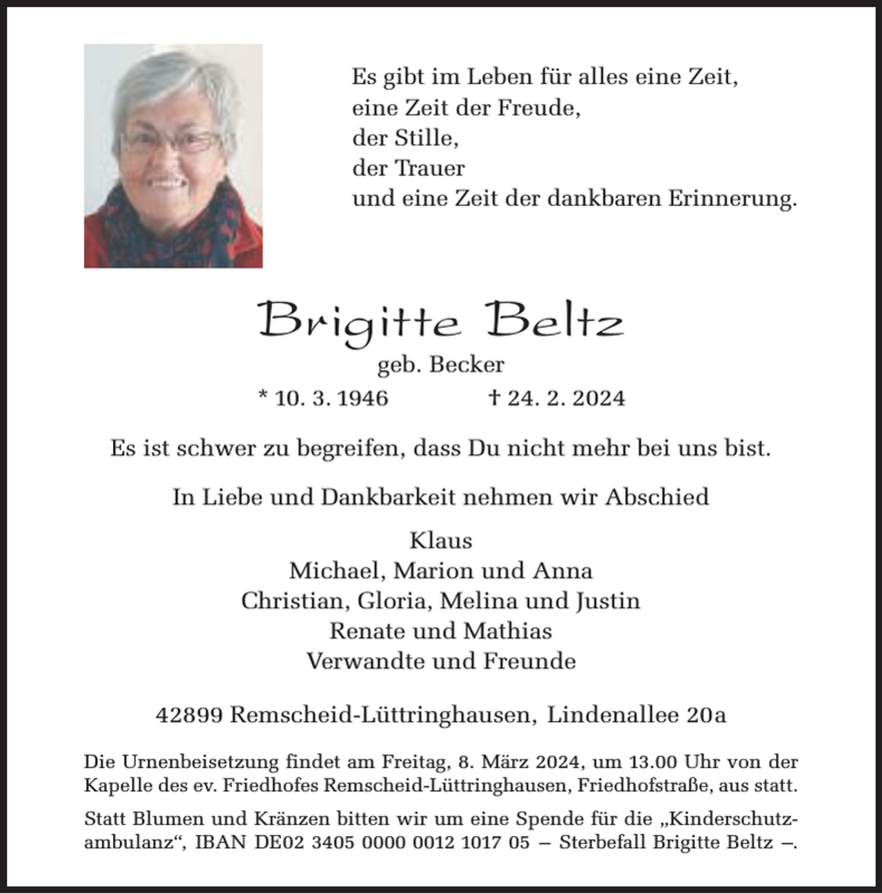 <p>Es gibt im Leben für alles eine Zeit,<br />eine Zeit der Freude,<br />der Stille,<br />der Trauer<br />und eine Zeit der dankbaren Erinnerung.</p><p>Brigitte Beltz</p><p>geb. Becker<br />* 10. 3. 1946<br />† 24. 2. 2024</p><p>Es ist schwer zu begreifen, dass Du nicht mehr bei uns bist.<br />In Liebe und Dankbarkeit nehmen wir Abschied<br />Klaus<br />Michael, Marion und Anna<br />Christian, Gloria, Melina und Justin<br />Renate und Mathias<br />Verwandte und Freunde<br />42899 Remscheid-Lüttringhausen, Lindenallee 20a<br />Die Urnenbeisetzung findet am Freitag, 8. März 2024, um 13.00 Uhr von der<br />Kapelle des ev. Friedhofes Remscheid-Lüttringhausen, Friedhofstraße, aus statt.<br />Statt Blumen und Kränzen bitten wir um eine Spende für die „Kinderschutzambulanz“, IBAN DE02 3405 0012 1017 05 – Sterbefall Brigitte Beltz –.</p>