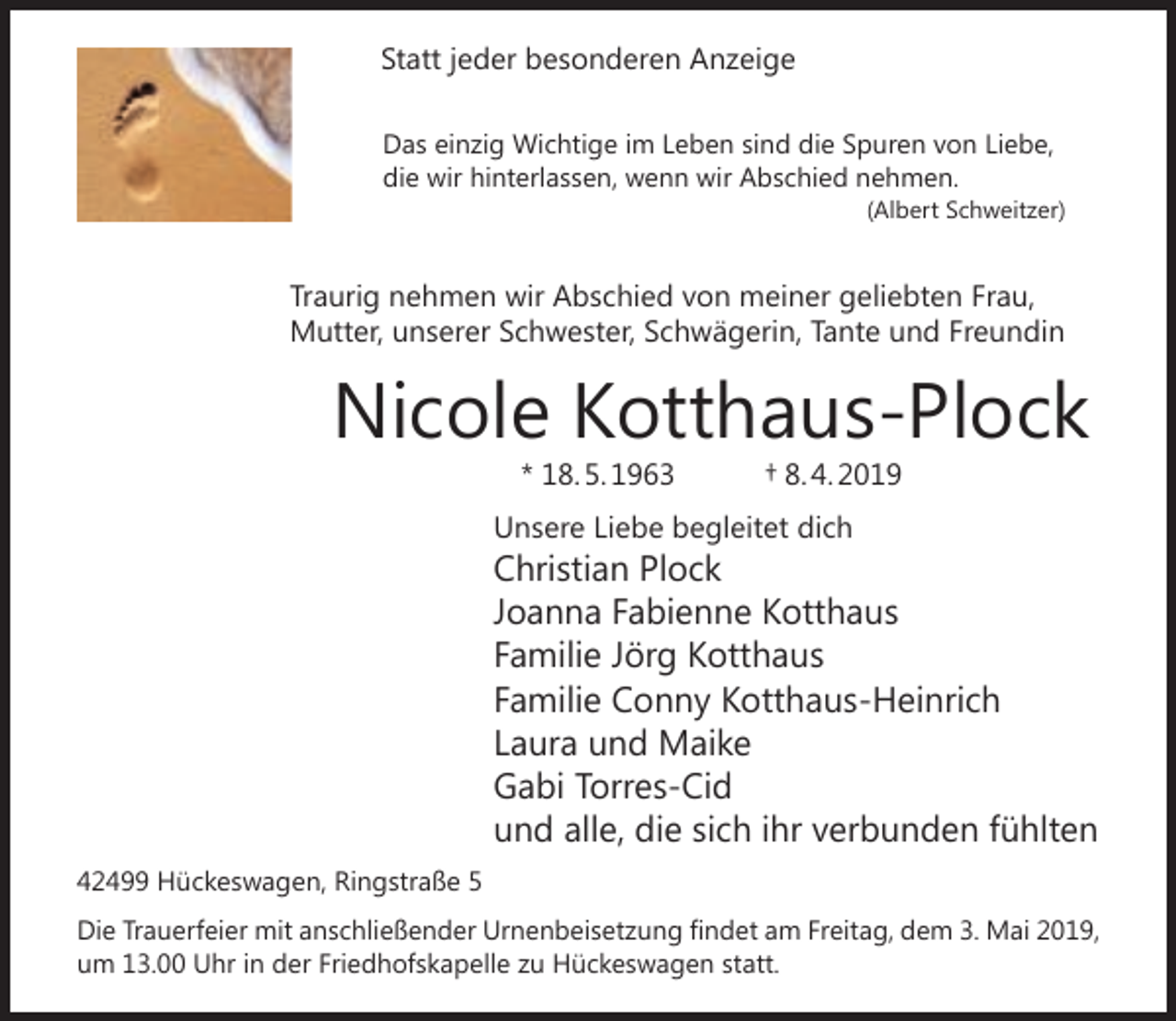 <p>Statt jeder besonderen Anzeige<br />Das einzig Wichtige im Leben sind die Spuren von Liebe,<br />die wir hinterlassen, wenn wir Abschied nehmen.<br />(Albert Schweitzer)</p><p>Traurig nehmen wir Abschied von meiner geliebten Frau,<br />Mutter, unserer Schwester, Schwägerin, Tante und Freundin</p><p>Nicole Kotthaus-Plock<br />* 18. 5. 1963</p><p>† 8. 4. 2019</p><p>Unsere Liebe begleitet dich</p><p>Christian Plock<br />Joanna Fabienne Kotthaus<br />Familie Jörg Kotthaus<br />Familie Conny Kotthaus-Heinrich<br />Laura und Maike<br />Gabi Torres-Cid<br />und alle, die sich ihr verbunden fühlten<br />42499 Hückeswagen, Ringstraße 5<br />Die Trauerfeier mit anschließender Urnenbeisetzung ﬁndet am Freitag, dem 3. Mai 2019,<br />um 13.00 Uhr in der Friedhofskapelle zu Hückeswagen statt.</p>