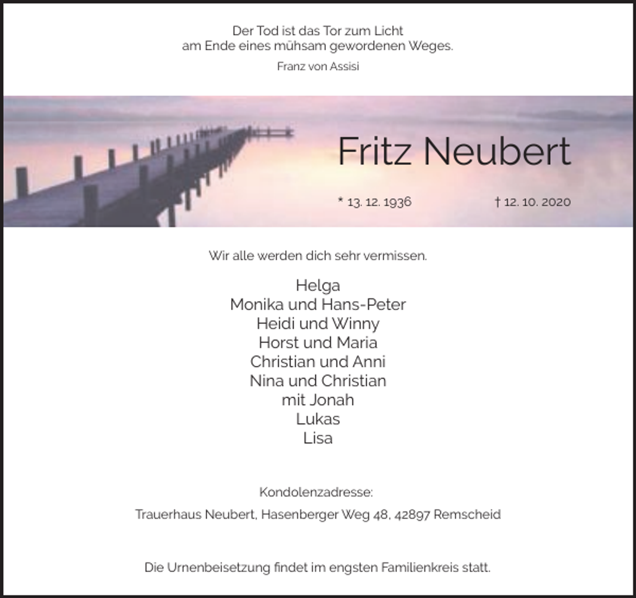 <p>Der Tod ist das Tor zum Licht<br />am Ende eines mühsam gewordenen Weges.<br />Franz von Assisi</p><p>Fritz Neubert<br />* 13. 12. 1936</p><p>† 12. 10. 2020</p><p>Wir alle werden dich sehr vermissen.</p><p>Helga<br />Monika und Hans-Peter<br />Heidi und Winny<br />Horst und Maria<br />Christian und Anni<br />Nina und Christian<br />mit Jonah<br />Lukas<br />Lisa<br />Kondolenzadresse:<br />Trauerhaus Neubert, Hasenberger Weg 48, 42897 Remscheid</p><p>Die Urnenbeisetzung ﬁndet im engsten Familienkreis statt.</p>