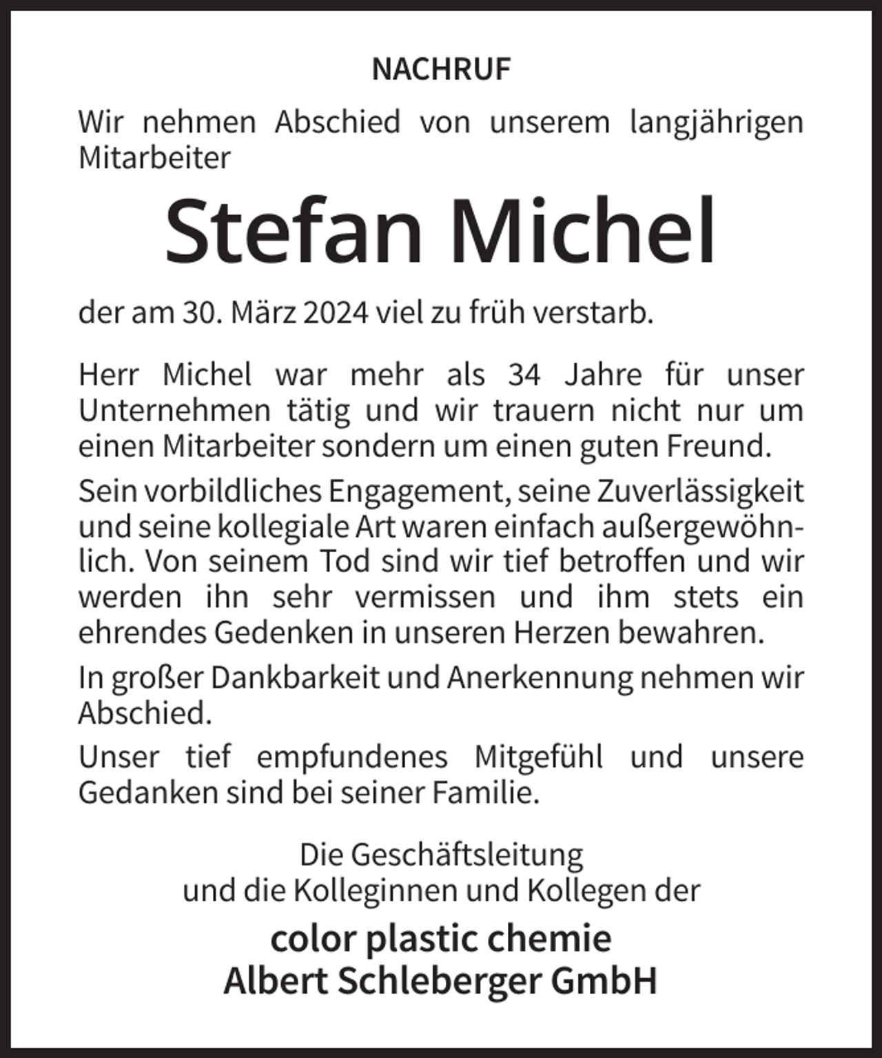 <p>NACHRUF<br />Wir nehmen Abschied von unserem langjährigen<br />Mitarbeiter</p><p>Stefan Michel<br />der am 30. März 2024 viel zu früh verstarb.<br />Herr Michel war mehr als 34 Jahre für unser<br />Unternehmen tätig und wir trauern nicht nur um<br />einen Mitarbeiter sondern um einen guten Freund.<br />Sein vorbildliches Engagement, seine Zuverlässigkeit<br />und seine kollegiale Art waren einfach außergewöhnlich. Von seinem Tod sind wir tief betroffen und wir<br />werden ihn sehr vermissen und ihm stets ein<br />ehrendes Gedenken in unseren Herzen bewahren.<br />In großer Dankbarkeit und Anerkennung nehmen wir<br />Abschied.<br />Unser tief empfundenes Mitgefühl und unsere<br />Gedanken sind bei seiner Familie.<br />Die Geschäftsleitung<br />und die Kolleginnen und Kollegen der</p><p>color plastic chemie<br />Albert Schleberger GmbH</p>