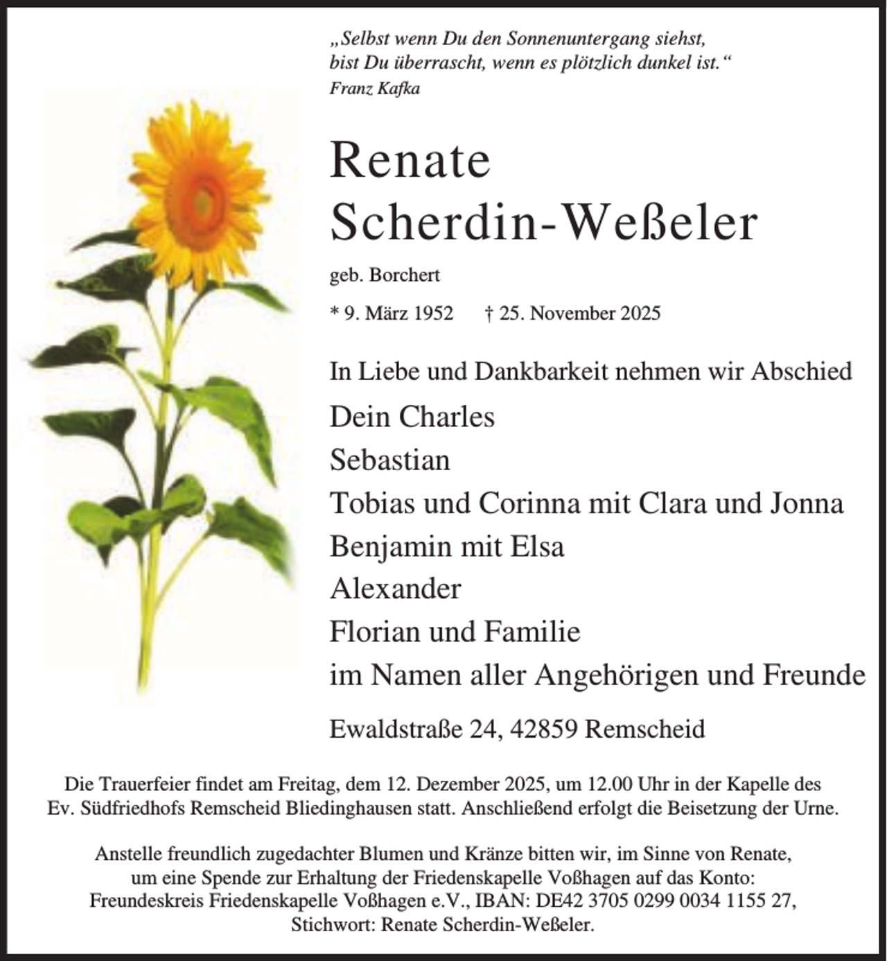 <p>„Selbst wenn Du den Sonnenuntergang siehst,<br />bist Du überrascht, wenn es plötzlich dunkel ist.“<br />Franz Kafka</p><p>Renate<br />Scherdin-Weßeler<br />geb. Borchert<br />* 9. März 1952</p><p>† 25. November 2025</p><p>In Liebe und Dankbarkeit nehmen wir Abschied</p><p>Dein Charles<br />Sebastian<br />Tobias und Corinna mit Clara und Jonna<br />Benjamin mit Elsa<br />Alexander<br />Florian und Familie<br />im Namen aller Angehörigen und Freunde<br />Ewaldstraße 24, 42859 Remscheid<br />Die Trauerfeier findet am Freitag, dem 12. Dezember 2025, um 12.00 Uhr in der Kapelle des<br />Ev. Südfriedhofs Remscheid Bliedinghausen statt. Anschließend erfolgt die Beisetzung der Urne.<br />Anstelle freundlich zugedachter Blumen und Kränze bitten wir, im Sinne von Renate,<br />um eine Spende zur Erhaltung der Friedenskapelle Voßhagen auf das Konto:<br />Freundeskreis Friedenskapelle Voßhagen e.V., IBAN: DE42 3705 0299 0034 1155 27,<br />Stichwort: Renate Scherdin-Weßeler.</p>
