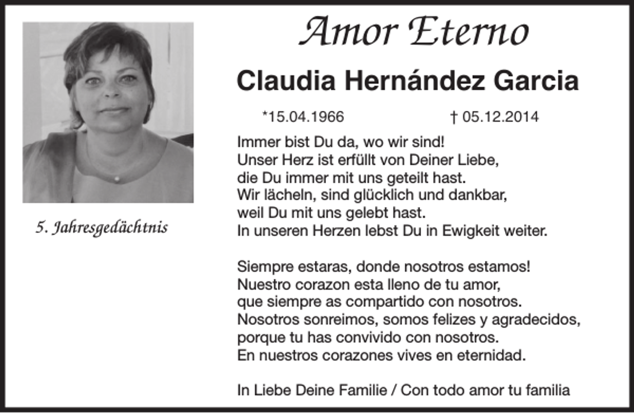 <p>Amor Eterno<br />Claudia Hernández Garcia<br />*15.04.1966</p><p>5. Jahresgedächtnis</p><p>† 05.12.2014</p><p>Immer bist Du da, wo wir sind!<br />Unser Herz ist erfüllt von Deiner Liebe,<br />die Du immer mit uns geteilt hast.<br />Wir lächeln, sind glücklich und dankbar,<br />weil Du mit uns gelebt hast.<br />In unseren Herzen lebst Du in Ewigkeit weiter.<br />Siempre estaras, donde nosotros estamos!<br />Nuestro corazon esta lleno de tu amor,<br />que siempre as compartido con nosotros.<br />Nosotros sonreimos, somos felizes y agradecidos,<br />porque tu has convivido con nosotros.<br />En nuestros corazones vives en eternidad.<br />In Liebe Deine Familie / Con todo amor tu familia</p>