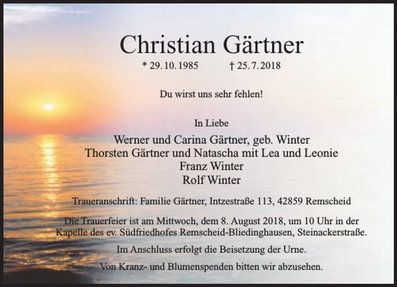 <p>Christian Gärtner<br />* 29. 10. 1985</p><p>† 25. 7. 2018</p><p>Du wirst uns sehr fehlen!<br />In Liebe</p><p>Werner und Carina Gärtner, geb. Winter<br />Thorsten Gärtner und Natascha mit Lea und Leonie<br />Franz Winter<br />Rolf Winter<br />Traueranschrift: Familie Gärtner, Intzestraße 113, 42859 Remscheid<br />Die Trauerfeier ist am Mittwoch, dem 8. August 2018, um 10 Uhr in der<br />Kapelle des ev. Südfriedhofes Remscheid-Bliedinghausen, Steinackerstraße.<br />Im Anschluss erfolgt die Beisetzung der Urne.<br />Von Kranz- und Blumenspenden bitten wir abzusehen.</p>