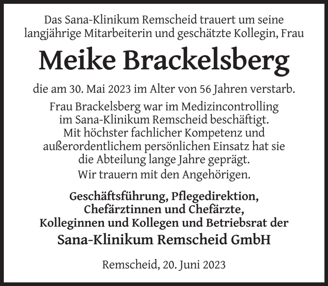 <p>Das Sana-Klinikum Remscheid trauert um seine<br />langjährige Mitarbeiterin und geschätzte Kollegin, Frau</p><p>Meike Brackelsberg<br />die am 30. Mai 2023 im Alter von 56 Jahren verstarb.<br />Frau Brackelsberg war im Medizincontrolling<br />im Sana-Klinikum Remscheid beschäftigt.<br />Mit höchster fachlicher Kompetenz und<br />außerordentlichem persönlichen Einsatz hat sie<br />die Abteilung lange Jahre geprägt.<br />Wir trauern mit den Angehörigen.<br />Geschäftsführung, Pflegedirektion,<br />Chefärztinnen und Chefärzte,<br />Kolleginnen und Kollegen und Betriebsrat der</p><p>Sana-Klinikum Remscheid GmbH<br />Remscheid, 20. Juni 2023</p>
