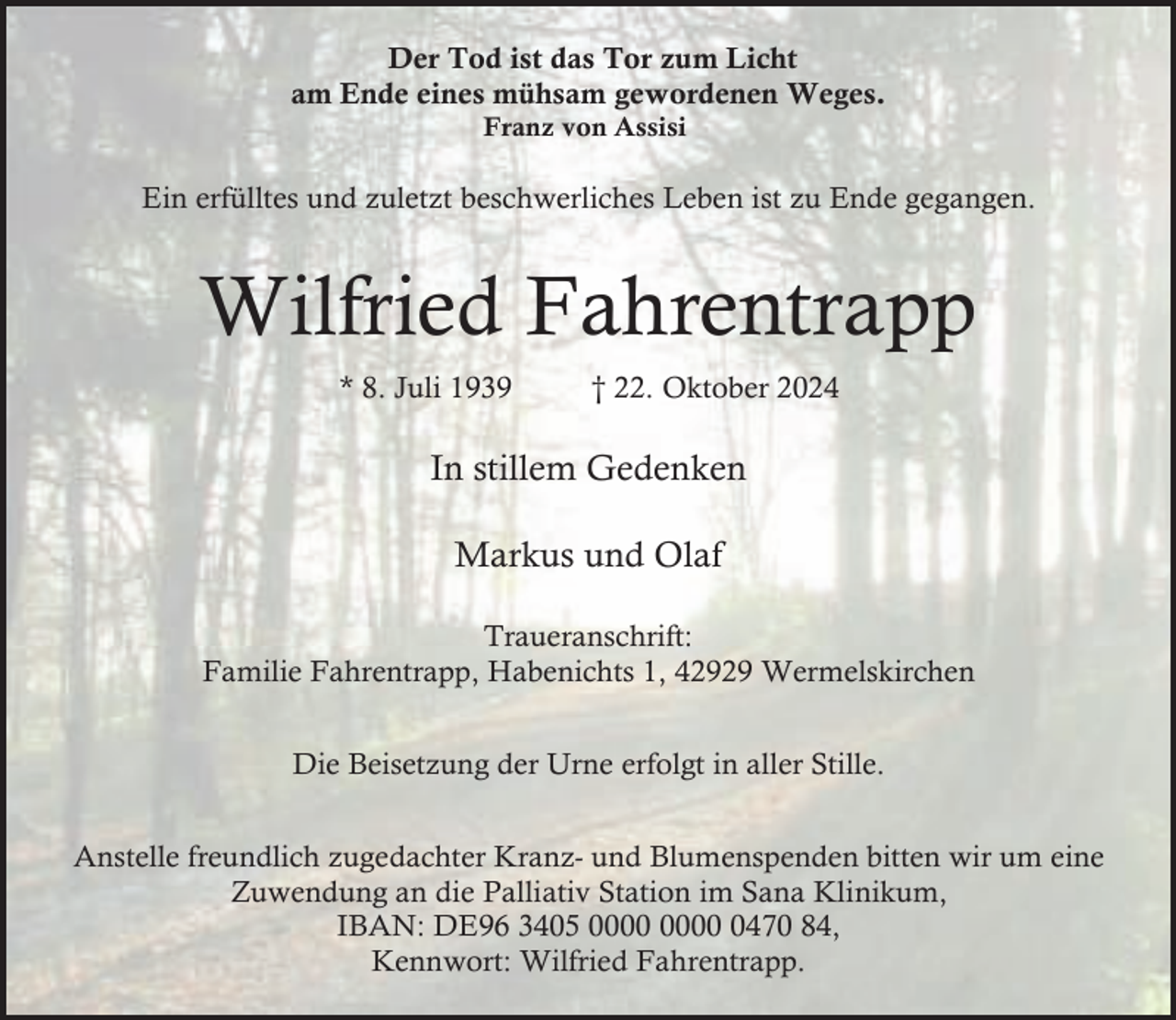 <p>Der Tod ist das Tor zum Licht<br />am Ende eines mühsam gewordenen Weges.<br />Franz von Assisi</p><p>Ein erfülltes und zuletzt beschwerliches Leben ist zu Ende gegangen.</p><p>Wilfried Fahrentrapp<br />* 8. Juli 1939</p><p>† 22. Oktober 2024</p><p>In stillem Gedenken<br />Markus und Olaf<br />Traueranschrift:<br />Familie Fahrentrapp, Habenichts 1, 42929 Wermelskirchen<br />Die Beisetzung der Urne erfolgt in aller Stille.<br />Anstelle freundlich zugedachter Kranz- und Blumenspenden bitten wir um eine<br />Zuwendung an die Palliativ Station im Sana Klinikum,<br />IBAN: DE96 3405 0470 84,<br />Kennwort: Wilfried Fahrentrapp.</p>