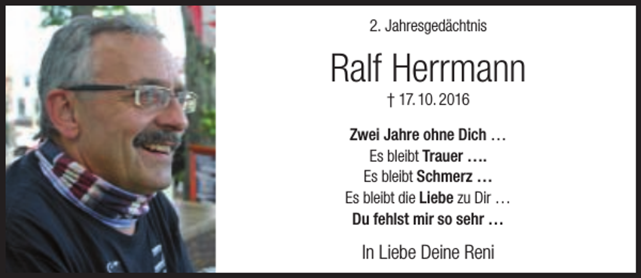 <p>2. Jahresgedächtnis</p><p>Ralf Herrmann<br />† 17. 10. 2016</p><p>Zwei Jahre ohne Dich …<br />Es bleibt Trauer ….<br />Es bleibt Schmerz …<br />Es bleibt die Liebe zu Dir …<br />Du fehlst mir so sehr …</p><p>In Liebe Deine Reni</p>
