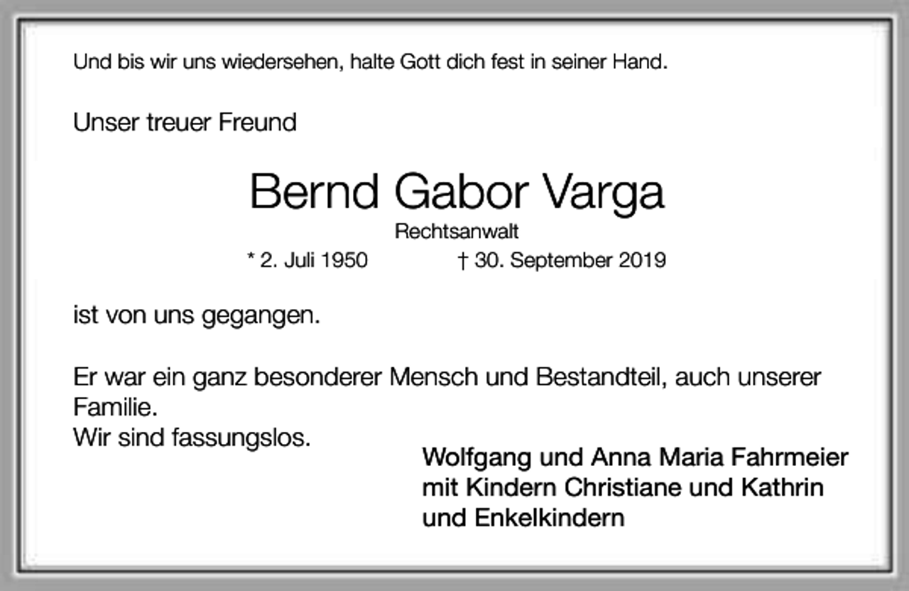<p>Und bis wir uns wiedersehen, halte Gott dich fest in seiner Hand.</p><p>Unser treuer Freund</p><p>Bernd Gabor Varga<br />* 2. Juli 1950</p><p>Rechtsanwalt<br />† 30. September 2019</p><p>ist von uns gegangen.<br />Er war ein ganz besonderer Mensch und Bestandteil, auch unserer<br />Familie.<br />Wir sind fassungslos.<br />Wolfgang und Anna Maria Fahrmeier<br />mit Kindern Christiane und Kathrin<br />und Enkelkindern</p>