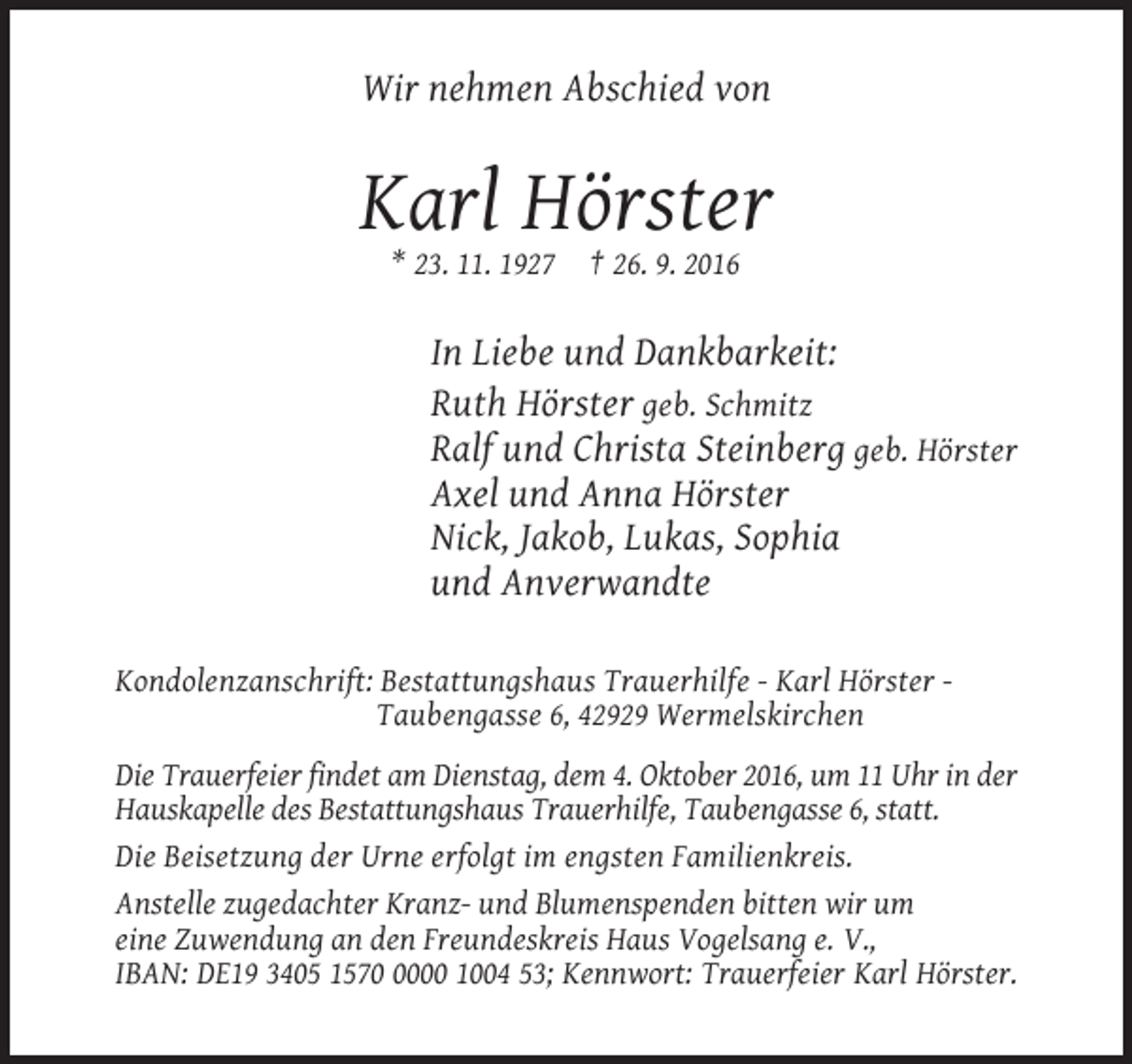 <p>Wir nehmen Abschied von</p><p>Karl Hörster<br />* 23. 11. 1927</p><p>† 26. 9. 2016</p><p>In Liebe und Dankbarkeit:<br />Ruth Hörster geb. Schmitz<br />Ralf und Christa Steinberg geb. Hörster<br />Axel und Anna Hörster<br />Nick, Jakob, Lukas, Sophia<br />und Anverwandte<br />Kondolenzanschrift: Bestattungshaus Trauerhilfe - Karl Hörster Taubengasse 6, 42929 Wermelskirchen<br />Die Trauerfeier findet am Dienstag, dem 4. Oktober 2016, um 11 Uhr in der<br />Hauskapelle des Bestattungshaus Trauerhilfe, Taubengasse 6, statt.<br />Die Beisetzung der Urne erfolgt im engsten Familienkreis.<br />Anstelle zugedachter Kranz- und Blumenspenden bitten wir um<br />eine Zuwendung an den Freundeskreis Haus Vogelsang e. V.,<br />IBAN: DE19 3405 157000 1004 53; Kennwort: Trauerfeier Karl Hörster.</p>