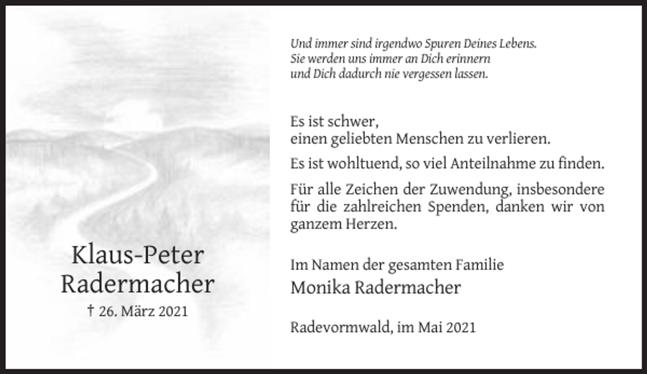 <p>Und immer sind irgendwo Spuren Deines Lebens.<br />Sie werden uns immer an Dich erinnern<br />und Dich dadurch nie vergessen lassen.</p><p>Es ist schwer,<br />einen geliebten Menschen zu verlieren.<br />Es ist wohltuend, so viel Anteilnahme zu finden.<br />Für alle Zeichen der Zuwendung, insbesondere<br />für die zahlreichen Spenden, danken wir von<br />ganzem Herzen.</p><p>Klaus-Peter<br />Radermacher</p><p>Im Namen der gesamten Familie</p><p>Monika Radermacher</p><p>† 26. März 2021<br />Radevormwald, im Mai 2021</p>