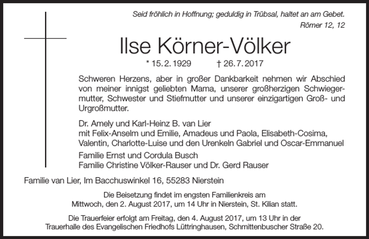 <p>Seid fröhlich in Hoffnung; geduldig in Trübsal, haltet an am Gebet.<br />Römer 12, 12</p><p>Ilse Körner-Völker<br />* 15. 2. 1929</p><p>† 26. 7. 2017</p><p>Schweren Herzens, aber in großer Dankbarkeit nehmen wir Abschied<br />von meiner innigst geliebten Mama, unserer großherzigen Schwiegermutter, Schwester und Stiefmutter und unserer einzigartigen Groß- und<br />Urgroßmutter.<br />Dr. Amely und Karl-Heinz B. van Lier<br />mit Felix-Anselm und Emilie, Amadeus und Paola, Elisabeth-Cosima,<br />Valentin, Charlotte-Luise und den Urenkeln Gabriel und Oscar-Emmanuel<br />Familie Ernst und Cordula Busch<br />Familie Christine Völker-Rauser und Dr. Gerd Rauser<br />Familie van Lier, Im Bacchuswinkel 16, 55283 Nierstein<br />Die Beisetzung findet im engsten Familienkreis am<br />Mittwoch, den 2. August 2017, um 14 Uhr in Nierstein, St. Kilian statt.<br />Die Trauerfeier erfolgt am Freitag, den 4. August 2017, um 13 Uhr in der<br />Trauerhalle des Evangelischen Friedhofs Lüttringhausen, Schmittenbuscher Straße 20.</p>