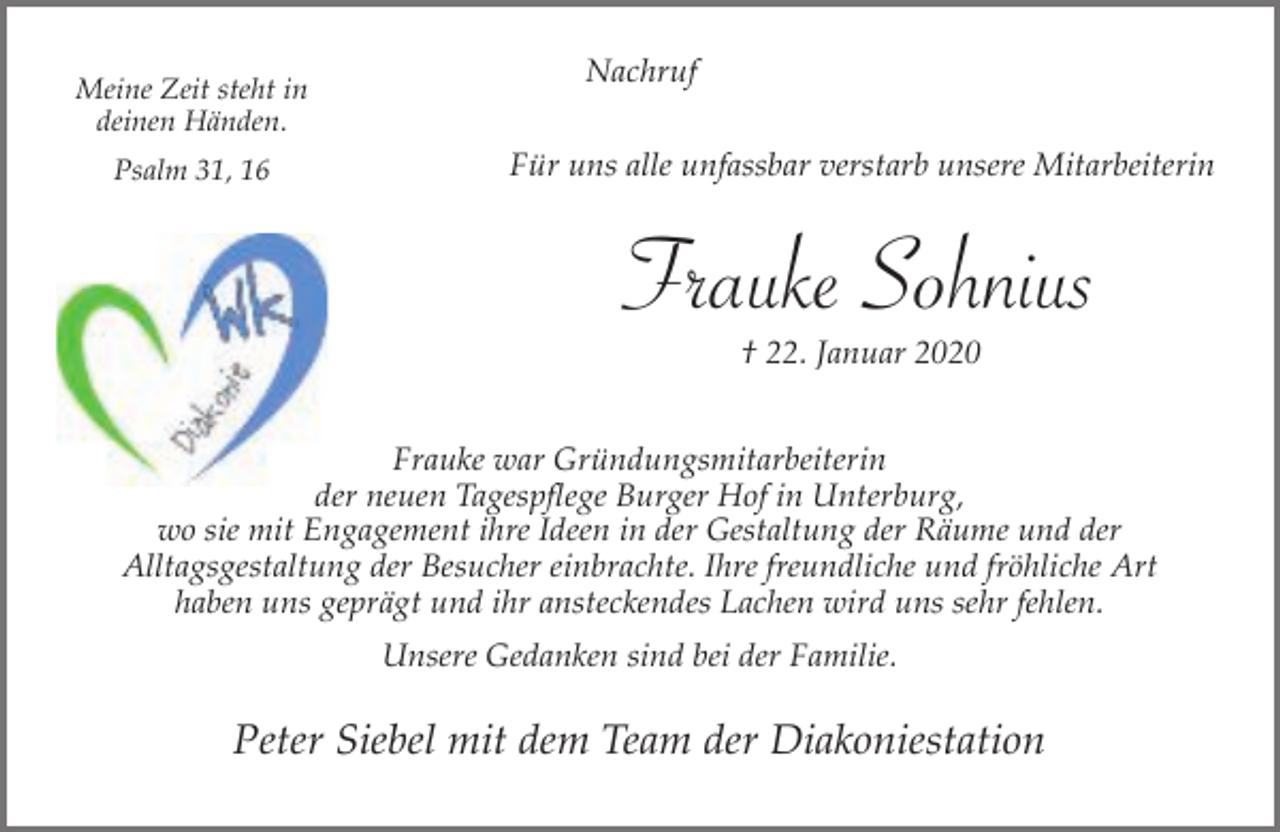 <p>Meine Zeit steht in<br />deinen Händen.<br />Psalm 31, 16</p><p>Nachruf<br />Für uns alle unfassbar verstarb unsere Mitarbeiterin</p><p>Frauke Sohnius<br />† 22. Januar 2020</p><p>Frauke war Gründungsmitarbeiterin<br />der neuen Tagespflege Burger Hof in Unterburg,<br />wo sie mit Engagement ihre Ideen in der Gestaltung der Räume und der<br />Alltagsgestaltung der Besucher einbrachte. Ihre freundliche und fröhliche Art<br />haben uns geprägt und ihr ansteckendes Lachen wird uns sehr fehlen.<br />Unsere Gedanken sind bei der Familie.</p><p>Peter Siebel mit dem Team der Diakoniestation</p>