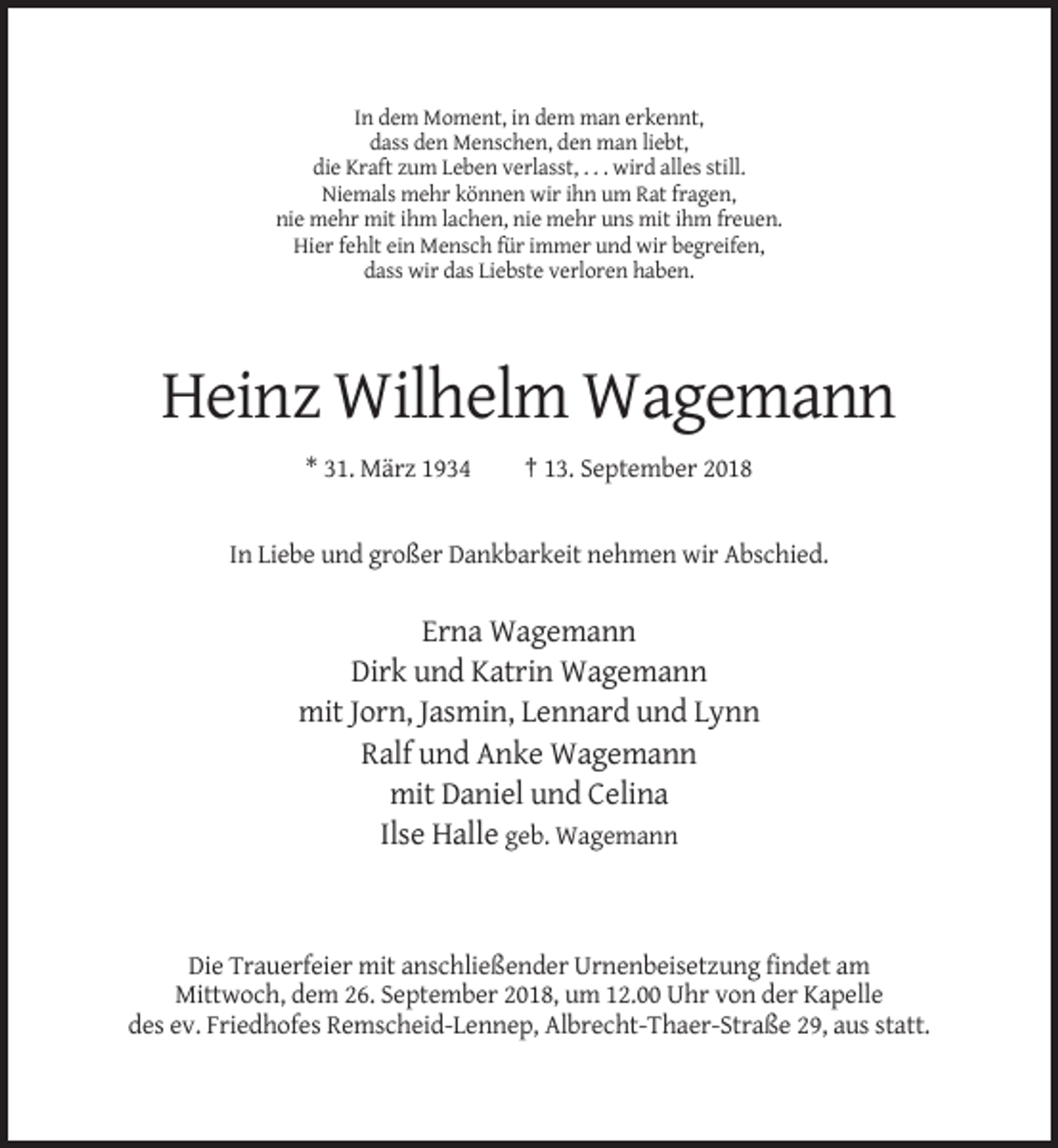<p>In dem Moment, in dem man erkennt,<br />dass den Menschen, den man liebt,<br />die Kraft zum Leben verlasst, . . . wird alles still.<br />Niemals mehr können wir ihn um Rat fragen,<br />nie mehr mit ihm lachen, nie mehr uns mit ihm freuen.<br />Hier fehlt ein Mensch für immer und wir begreifen,<br />dass wir das Liebste verloren haben.</p><p>Heinz Wilhelm Wagemann<br />* 31. März 1934</p><p>† 13. September 2018</p><p>In Liebe und großer Dankbarkeit nehmen wir Abschied.</p><p>Erna Wagemann<br />Dirk und Katrin Wagemann<br />mit Jorn, Jasmin, Lennard und Lynn<br />Ralf und Anke Wagemann<br />mit Daniel und Celina<br />Ilse Halle geb. Wagemann</p><p>Die Trauerfeier mit anschließender Urnenbeisetzung findet am<br />Mittwoch, dem 26. September 2018, um 12.00 Uhr von der Kapelle<br />des ev. Friedhofes Remscheid-Lennep, Albrecht-Thaer-Straße 29, aus statt.</p>