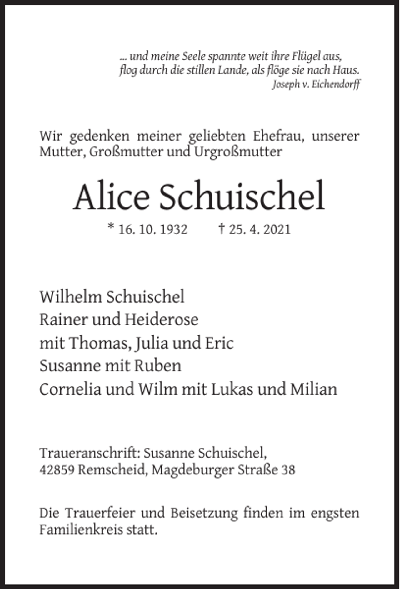 <p>... und meine Seele spannte weit ihre Flügel aus,<br />flog durch die stillen Lande, als flöge sie nach Haus.<br />Joseph v. Eichendorff</p><p>Wir gedenken meiner geliebten Ehefrau, unserer<br />Mutter, Großmutter und Urgroßmutter</p><p>Alice Schuischel<br />* 16. 10. 1932</p><p>† 25. 4. 2021</p><p>Wilhelm Schuischel<br />Rainer und Heiderose<br />mit Thomas, Julia und Eric<br />Susanne mit Ruben<br />Cornelia und Wilm mit Lukas und Milian</p><p>Traueranschrift: Susanne Schuischel,<br />42859 Remscheid, Magdeburger Straße 38<br />Die Trauerfeier und Beisetzung finden im engsten<br />Familienkreis statt.</p>