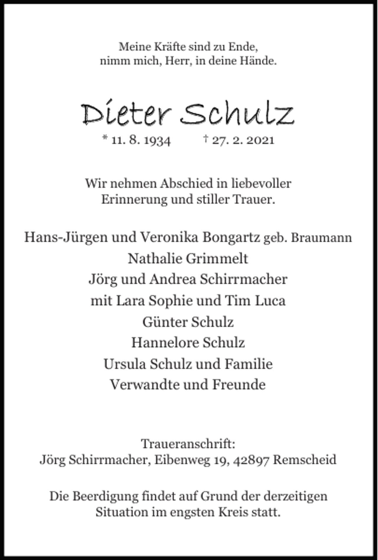 <p>Meine Kräfte sind zu Ende,<br />nimm mich, Herr, in deine Hände.</p><p>Dieter Schulz<br />* 11. 8. 1934</p><p>† 27. 2. 2021</p><p>Wir nehmen Abschied in liebevoller<br />Erinnerung und stiller Trauer.</p><p>Hans-Jürgen und Veronika Bongartz geb. Braumann<br />Nathalie Grimmelt<br />Jörg und Andrea Schirrmacher<br />mit Lara Sophie und Tim Luca<br />Günter Schulz<br />Hannelore Schulz<br />Ursula Schulz und Familie<br />Verwandte und Freunde</p><p>Traueranschrift:<br />Jörg Schirrmacher, Eibenweg 19, 42897 Remscheid<br />Die Beerdigung findet auf Grund der derzeitigen<br />Situation im engsten Kreis statt.</p>