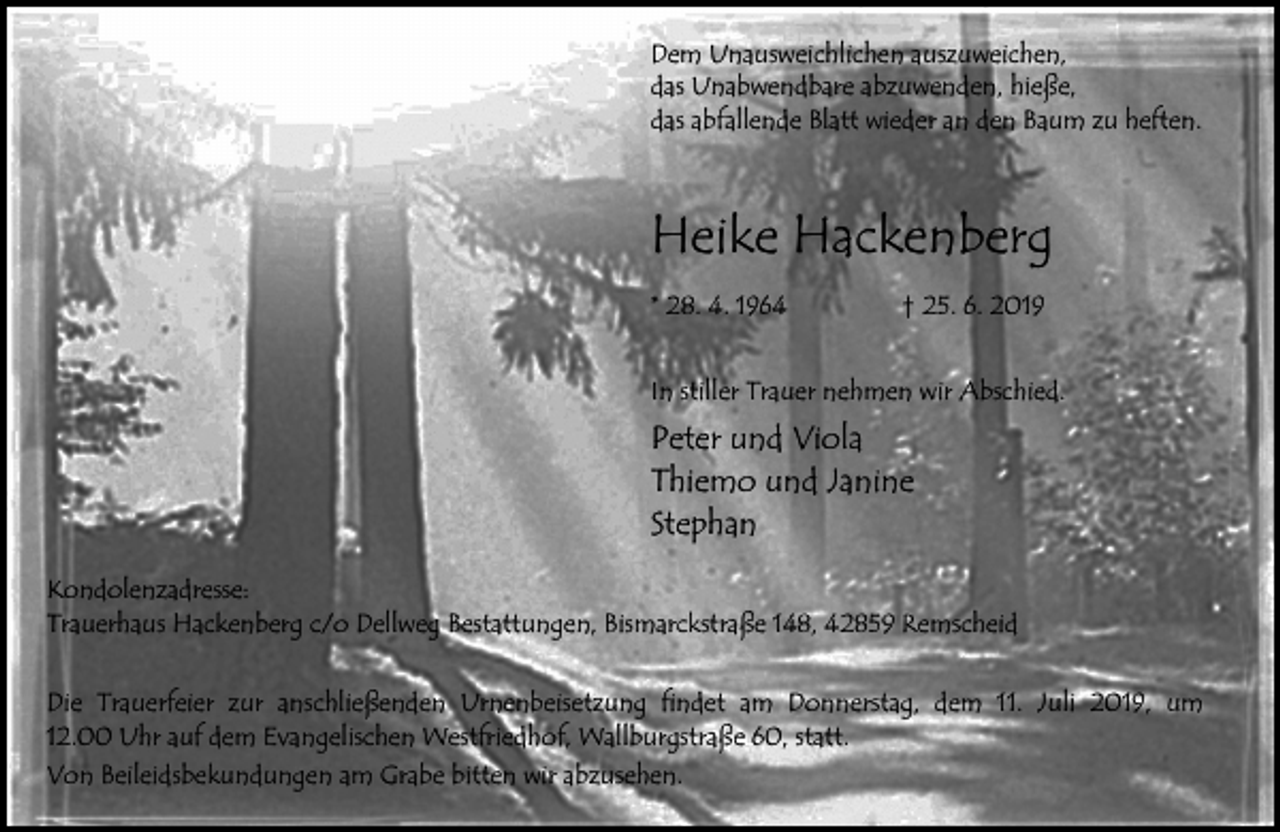 <p>Dem Unausweichlichen auszuweichen,<br />das Unabwendbare abzuwenden, hieße,<br />das abfallende Blatt wieder an den Baum zu heften.</p><p>Heike Hackenberg<br />* 28. 4. 1964</p><p>† 25. 6. 2019</p><p>In stiller Trauer nehmen wir Abschied.</p><p>Peter und Viola<br />Thiemo und Janine<br />Stephan<br />Kondolenzadresse:<br />Trauerhaus Hackenberg c/o Dellweg Bestattungen, Bismarckstraße 148, 42859 Remscheid<br />Die Trauerfeier zur anschließenden Urnenbeisetzung findet am Donnerstag, dem 11. Juli 2019, um<br />12.00 Uhr auf dem Evangelischen Westfriedhof, Wallburgstraße 60, statt.<br />Von Beileidsbekundungen am Grabe bitten wir abzusehen.</p>