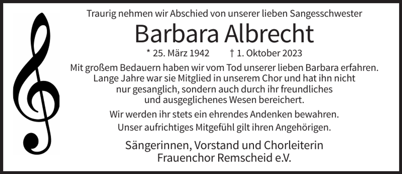 <p>Traurig nehmen wir Abschied von unserer lieben Sangesschwester</p><p>Barbara Albrecht<br />* 25. März 1942<br />† 1. Oktober 2023<br />Mit großem Bedauern haben wir vom Tod unserer lieben Barbara erfahren.<br />Lange Jahre war sie Mitglied in unserem Chor und hat ihn nicht<br />nur gesanglich, sondern auch durch ihr freundliches<br />und ausgeglichenes Wesen bereichert.<br />Wir werden ihr stets ein ehrendes Andenken bewahren.<br />Unser aufrichtiges Mitgefühl gilt ihren Angehörigen.</p><p>Sängerinnen, Vorstand und Chorleiterin<br />Frauenchor Remscheid e.V.</p>