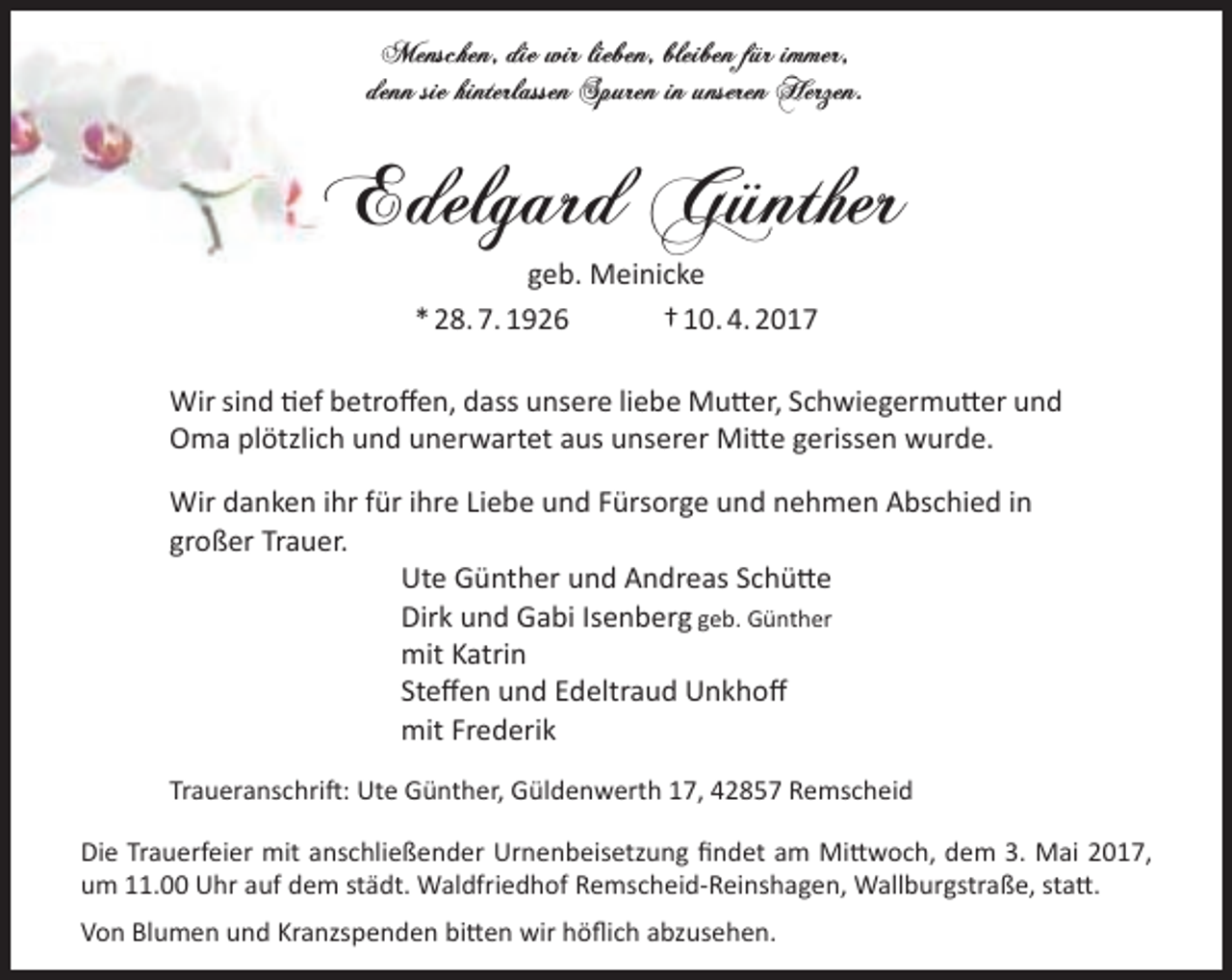 <p>Menschen, die wir lieben, bleiben für immer,<br />denn sie hinterlassen Spuren in unseren Herzen.</p><p>Edelgard Günther<br />geb. Meinicke<br />* 28. 7. 1926<br />† 10. 4. 2017<br />Wir sind tief betroffen, dass unsere liebe Mutter, Schwiegermutter und<br />Oma plötzlich und unerwartet aus unserer Mitte gerissen wurde.<br />Wir danken ihr für ihre Liebe und Fürsorge und nehmen Abschied in<br />großer Trauer.<br />Ute Günther und Andreas Schütte<br />Dirk und Gabi Isenberg geb. Günther<br />mit Katrin<br />Steffen und Edeltraud Unkhoff<br />mit Frederik<br />Traueranschrift: Ute Günther, Güldenwerth 17, 42857 Remscheid<br />Die Trauerfeier mit anschließender Urnenbeisetzung findet am Mittwoch, dem 3. Mai 2017,<br />um 11.00 Uhr auf dem städt. Waldfriedhof Remscheid-Reinshagen, Wallburgstraße, statt.<br />Von Blumen und Kranzspenden bitten wir höflich abzusehen.</p>
