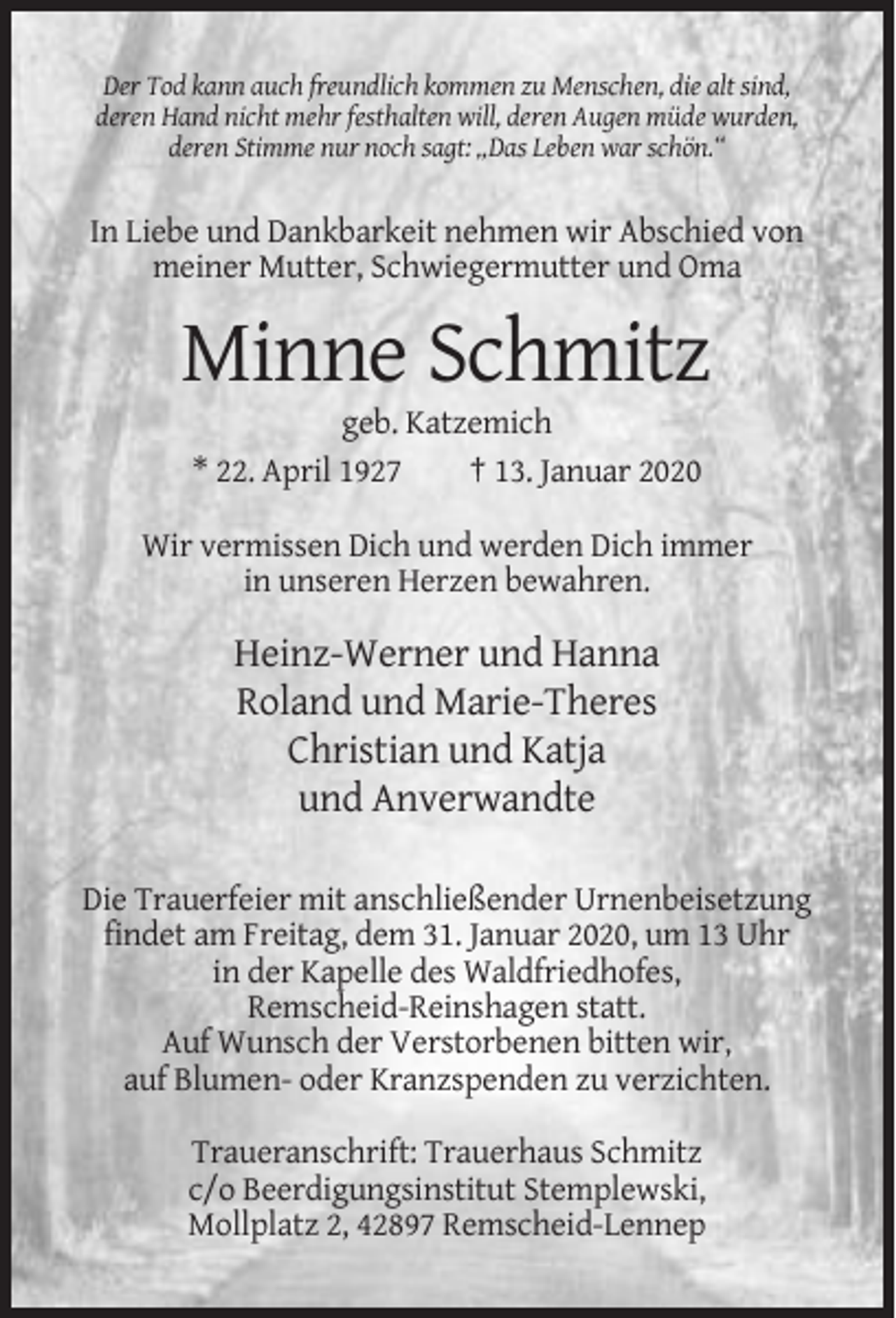 <p>Der Tod kann auch freundlich kommen zu Menschen, die alt sind,<br />deren Hand nicht mehr festhalten will, deren Augen müde wurden,<br />deren Stimme nur noch sagt: „Das Leben war schön.“</p><p>In Liebe und Dankbarkeit nehmen wir Abschied von<br />meiner Mutter, Schwiegermutter und Oma</p><p>Minne Schmitz<br />geb. Katzemich<br />* 22. April 1927<br />† 13. Januar 2020<br />Wir vermissen Dich und werden Dich immer<br />in unseren Herzen bewahren.</p><p>Heinz-Werner und Hanna<br />Roland und Marie-Theres<br />Christian und Katja<br />und Anverwandte<br />Die Trauerfeier mit anschließender Urnenbeisetzung<br />findet am Freitag, dem 31. Januar 2020, um 13 Uhr<br />in der Kapelle des Waldfriedhofes,<br />Remscheid-Reinshagen statt.<br />Auf Wunsch der Verstorbenen bitten wir,<br />auf Blumen- oder Kranzspenden zu verzichten.<br />Traueranschrift: Trauerhaus Schmitz<br />c/o Beerdigungsinstitut Stemplewski,<br />Mollplatz 2, 42897 Remscheid-Lennep</p>