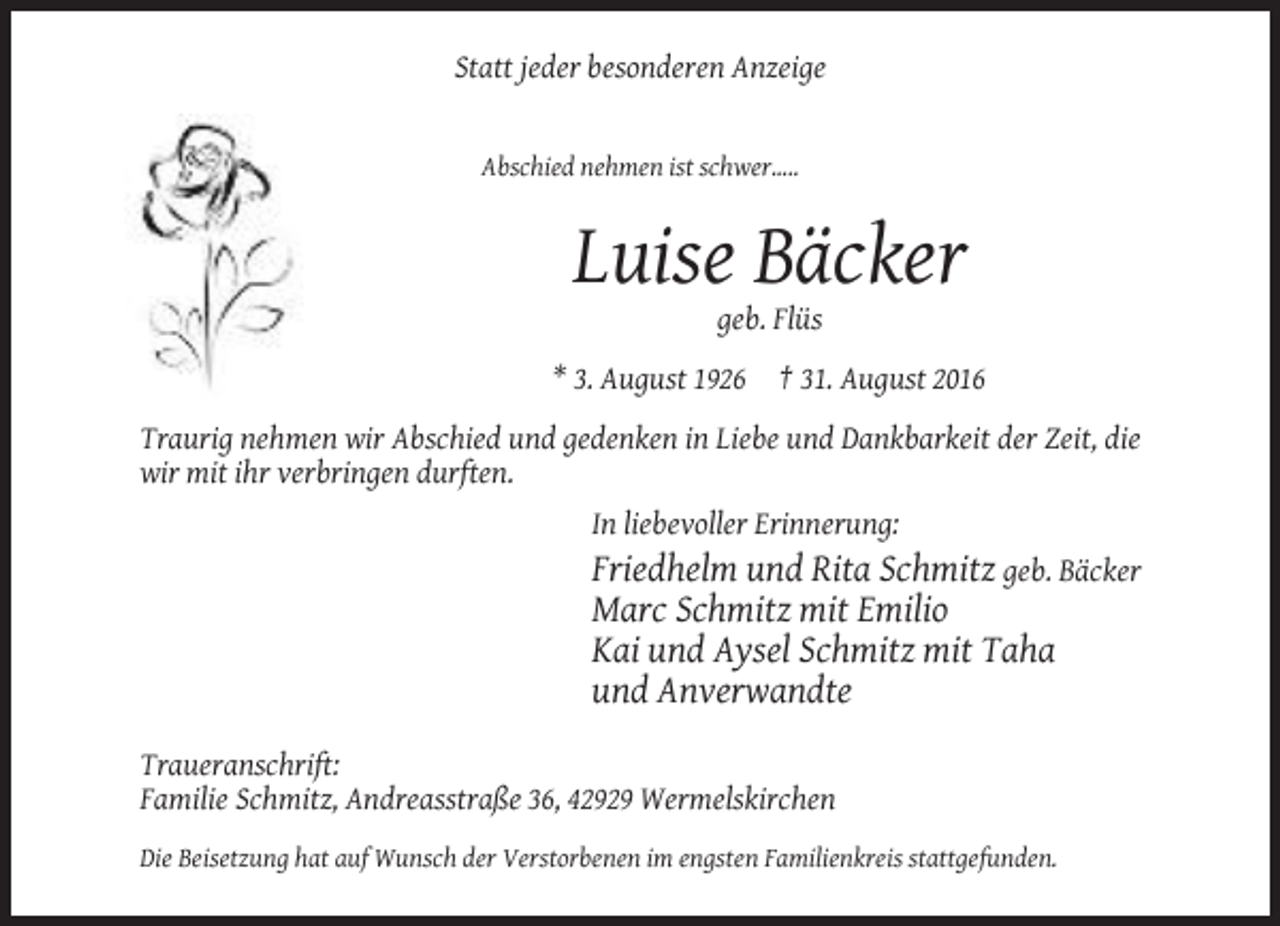 <p>Statt jeder besonderen Anzeige</p><p>Abschied nehmen ist schwer.....</p><p>Luise Bäcker<br />geb. Flüs<br />* 3. August 1926</p><p>† 31. August 2016</p><p>Traurig nehmen wir Abschied und gedenken in Liebe und Dankbarkeit der Zeit, die<br />wir mit ihr verbringen durften.<br />In liebevoller Erinnerung:</p><p>Friedhelm und Rita Schmitz geb. Bäcker<br />Marc Schmitz mit Emilio<br />Kai und Aysel Schmitz mit Taha<br />und Anverwandte<br />Traueranschrift:<br />Familie Schmitz, Andreasstraße 36, 42929 Wermelskirchen<br />Die Beisetzung hat auf Wunsch der Verstorbenen im engsten Familienkreis stattgefunden.</p>