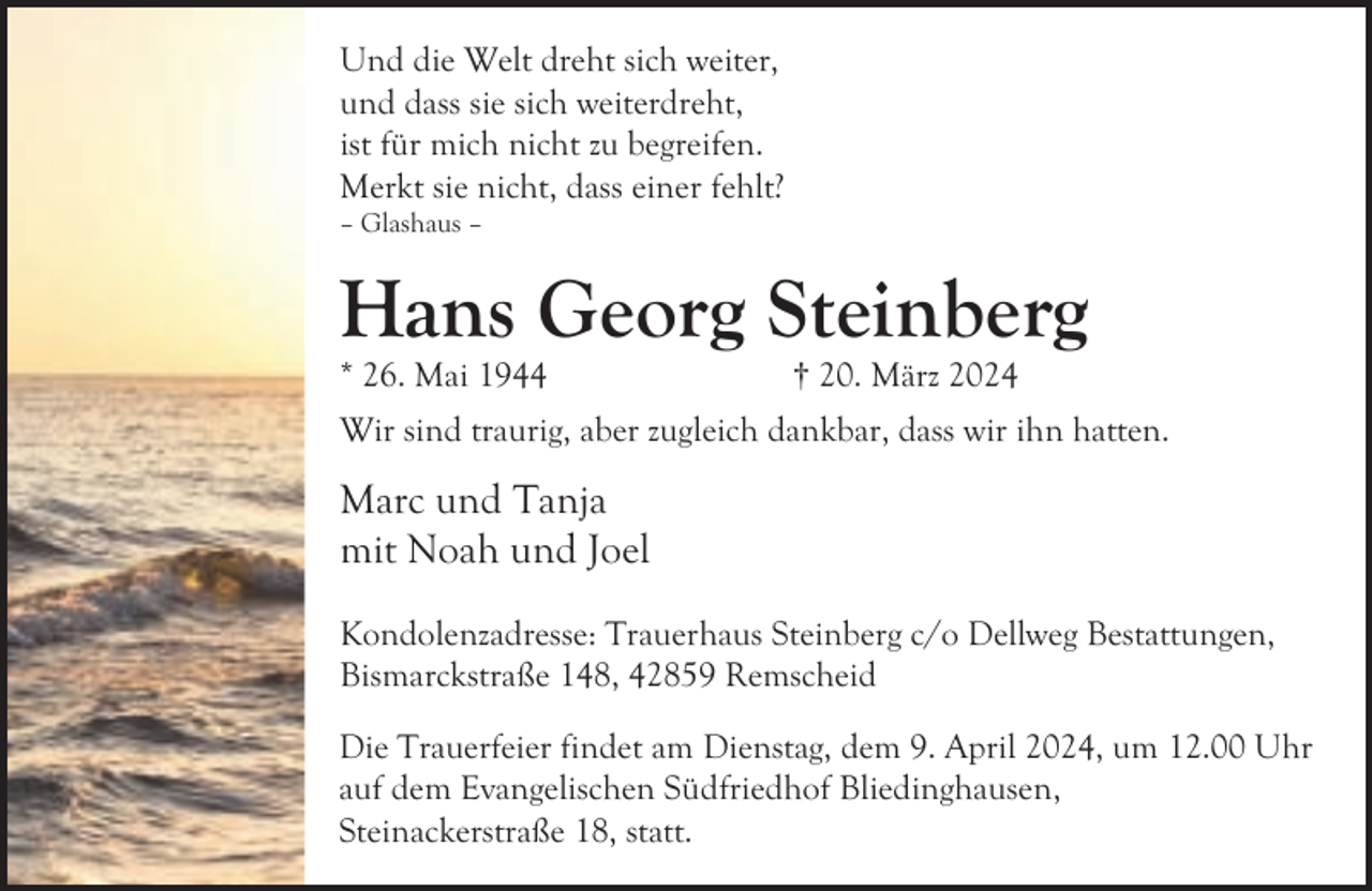 <p>Und die Welt dreht sich weiter,<br />und dass sie sich weiterdreht,<br />ist für mich nicht zu begreifen.<br />Merkt sie nicht, dass einer fehlt?</p><p>– Glashaus –</p><p>Hans Georg Steinberg<br />* 26. Mai 1944</p><p>† 20. März 2024</p><p>Wir sind traurig, aber zugleich dankbar, dass wir ihn hatten.</p><p>Marc und Tanja<br />mit Noah und Joel<br />Kondolenzadresse: Trauerhaus Steinberg c/o Dellweg Bestattungen,<br />Bismarckstraße 148, 42859 Remscheid<br />Die Trauerfeier findet am Dienstag, dem 9. April 2024, um 12.00 Uhr<br />auf dem Evangelischen Südfriedhof Bliedinghausen,<br />Steinackerstraße 18, statt.</p>