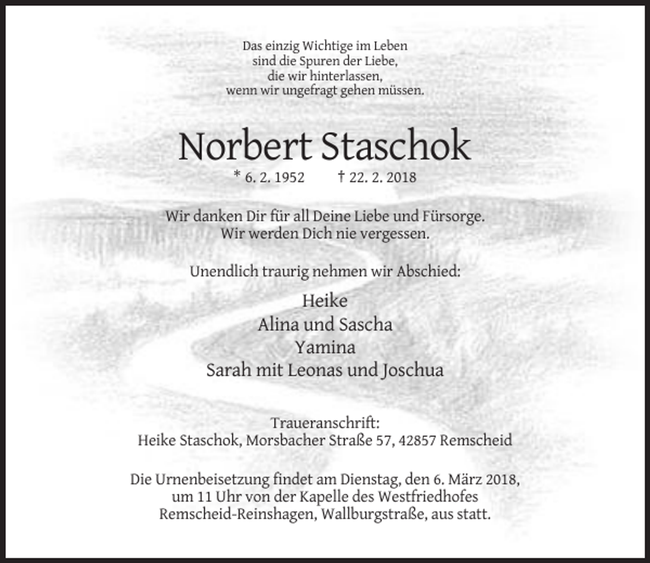 <p>Das einzig Wichtige im Leben<br />sind die Spuren der Liebe,<br />die wir hinterlassen,<br />wenn wir ungefragt gehen müssen.</p><p>Norbert Staschok<br />* 6. 2. 1952</p><p>† 22. 2. 2018</p><p>Wir danken Dir für all Deine Liebe und Fürsorge.<br />Wir werden Dich nie vergessen.<br />Unendlich traurig nehmen wir Abschied:</p><p>Heike<br />Alina und Sascha<br />Yamina<br />Sarah mit Leonas und Joschua<br />Traueranschrift:<br />Heike Staschok, Morsbacher Straße 57, 42857 Remscheid<br />Die Urnenbeisetzung findet am Dienstag, den 6. März 2018,<br />um 11 Uhr von der Kapelle des Westfriedhofes<br />Remscheid-Reinshagen, Wallburgstraße, aus statt.</p>