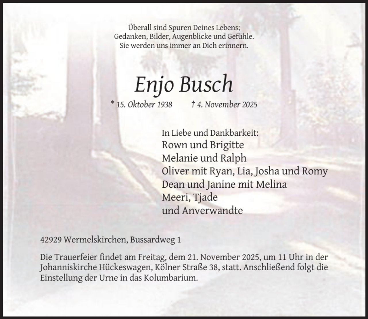 <p>Überall sind Spuren Deines Lebens;<br />Gedanken, Bilder, Augenblicke und Gefühle.<br />Sie werden uns immer an Dich erinnern.</p><p>Enjo Busch<br />* 15. Oktober 1938</p><p>† 4. November 2025</p><p>In Liebe und Dankbarkeit:</p><p>Rown und Brigitte<br />Melanie und Ralph<br />Oliver mit Ryan, Lia, Josha und Romy<br />Dean und Janine mit Melina<br />Meeri, Tjade<br />und Anverwandte<br />42929 Wermelskirchen, Bussardweg 1<br />Die Trauerfeier findet am Freitag, dem 21. November 2025, um 11 Uhr in der<br />Johanniskirche Hückeswagen, Kölner Straße 38, statt. Anschließend folgt die<br />Einstellung der Urne in das Kolumbarium.</p>