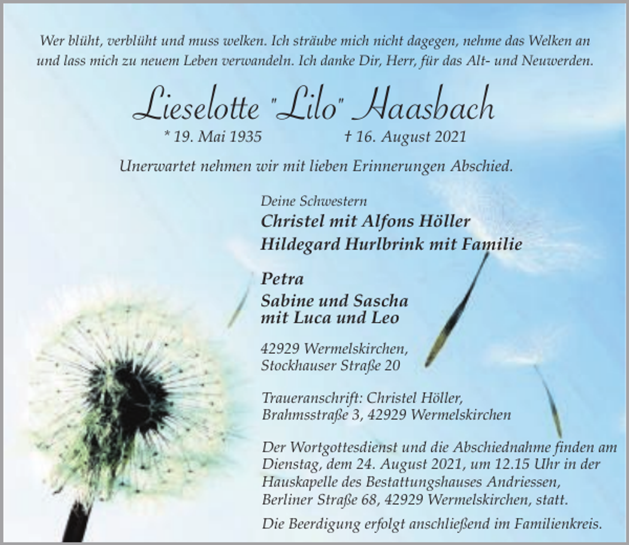 <p>Wer blüht, verblüht und muss welken. Ich sträube mich nicht dagegen, nehme das Welken an<br />und lass mich zu neuem Leben verwandeln. Ich danke Dir, Herr, für das Alt- und Neuwerden.</p><p>Lieselotte "Lilo" Haasbach<br />* 19. Mai 1935</p><p>† 16. August 2021</p><p>Unerwartet nehmen wir mit lieben Erinnerungen Abschied.<br />Deine Schwestern</p><p>Christel mit Alfons Höller<br />Hildegard Hurlbrink mit Familie</p><p>Petra<br />Sabine und Sascha<br />mit Luca und Leo<br />42929 Wermelskirchen,<br />Stockhauser Straße 20<br />Traueranschrift: Christel Höller,<br />Brahmsstraße 3, 42929 Wermelskirchen<br />Der Wortgottesdienst und die Abschiednahme finden am<br />Dienstag, dem 24. August 2021, um 12.15 Uhr in der<br />Hauskapelle des Bestattungshauses Andriessen,<br />Berliner Straße 68, 42929 Wermelskirchen, statt.<br />Die Beerdigung erfolgt anschließend im Familienkreis.</p>