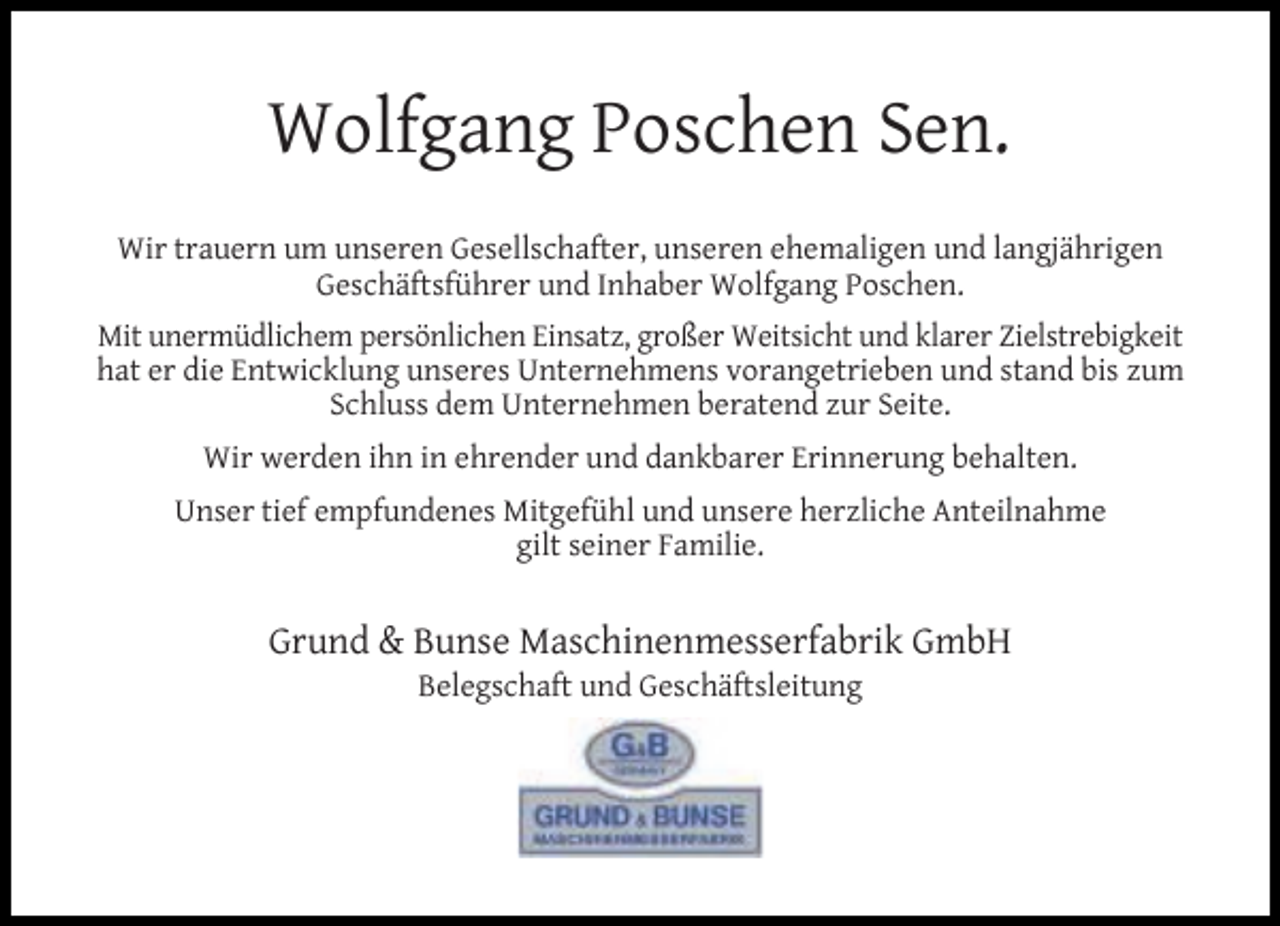 <p>Wolfgang Poschen Sen.<br />Wir trauern um unseren Gesellschafter, unseren ehemaligen und langjährigen<br />Geschäftsführer und Inhaber Wolfgang Poschen.<br />Mit unermüdlichem persönlichen Einsatz, großer Weitsicht und klarer Zielstrebigkeit<br />hat er die Entwicklung unseres Unternehmens vorangetrieben und stand bis zum<br />Schluss dem Unternehmen beratend zur Seite.<br />Wir werden ihn in ehrender und dankbarer Erinnerung behalten.<br />Unser tief empfundenes Mitgefühl und unsere herzliche Anteilnahme<br />gilt seiner Familie.</p><p>Grund &amp; Bunse Maschinenmesserfabrik GmbH<br />Belegschaft und Geschäftsleitung</p>