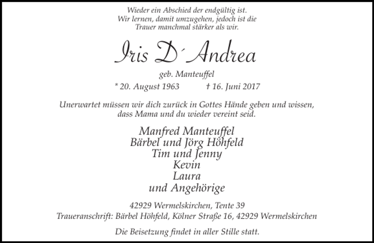 <p>Wieder ein Abschied der endgültig ist.<br />Wir lernen, damit umzugehen, jedoch ist die<br />Trauer manchmal stärker als wir.</p><p>Iris D´Andrea</p><p>geb. Manteuffel<br />* 20. August 1963<br />† 16. Juni 2017<br />Unerwartet müssen wir dich zurück in Gottes Hände geben und wissen,<br />dass Mama und du wieder vereint seid.</p><p>Manfred Manteuffel<br />Bärbel und Jörg Höhfeld<br />Tim und Jenny<br />Kevin<br />Laura<br />und Angehörige<br />42929 Wermelskirchen, Tente 39<br />Traueranschrift: Bärbel Höhfeld, Kölner Straße 16, 42929 Wermelskirchen<br />Die Beisetzung findet in aller Stille statt.</p>