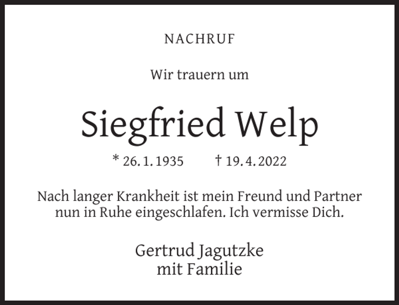 <p>NACHRUF<br />Wir trauern um</p><p>Siegfried Welp<br />* 26. 1. 1935</p><p>† 19. 4. 2022</p><p>Nach langer Krankheit ist mein Freund und Partner<br />nun in Ruhe eingeschlafen. Ich vermisse Dich.</p><p>Gertrud Jagutzke<br />mit Familie</p>