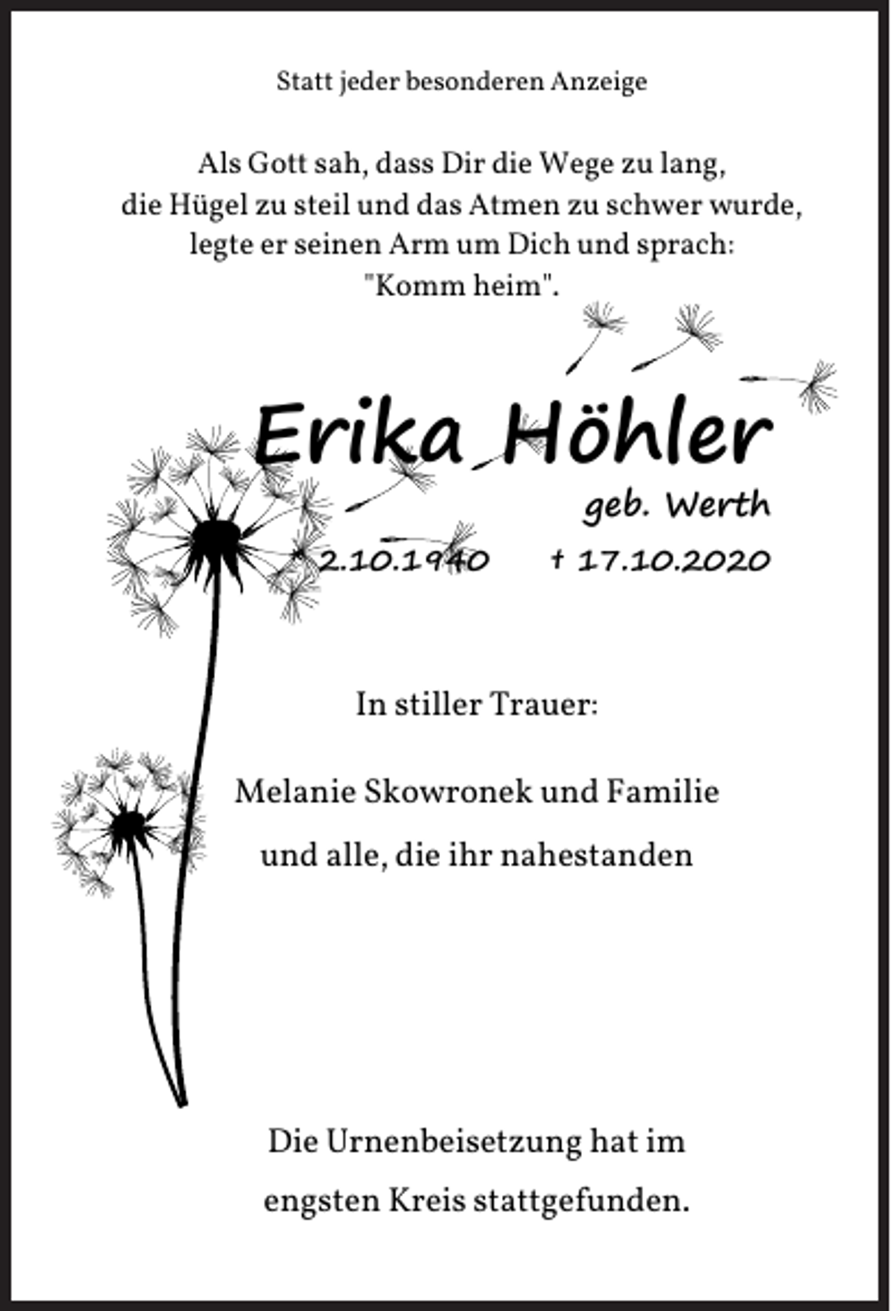 <p>Statt jeder besonderen Anzeige</p><p>Als Gott sah, dass Dir die Wege zu lang,<br />die Hügel zu steil und das Atmen zu schwer wurde,<br />legte er seinen Arm um Dich und sprach:<br />"Komm heim".</p><p>Erika Höhler</p><p>geb. Werth</p><p>* 2.10.1940</p><p>† 17.10.2020</p><p>In stiller Trauer:<br />Melanie Skowronek und Familie<br />und alle, die ihr nahestanden</p><p>Die Urnenbeisetzung hat im<br />engsten Kreis stattgefunden.</p>