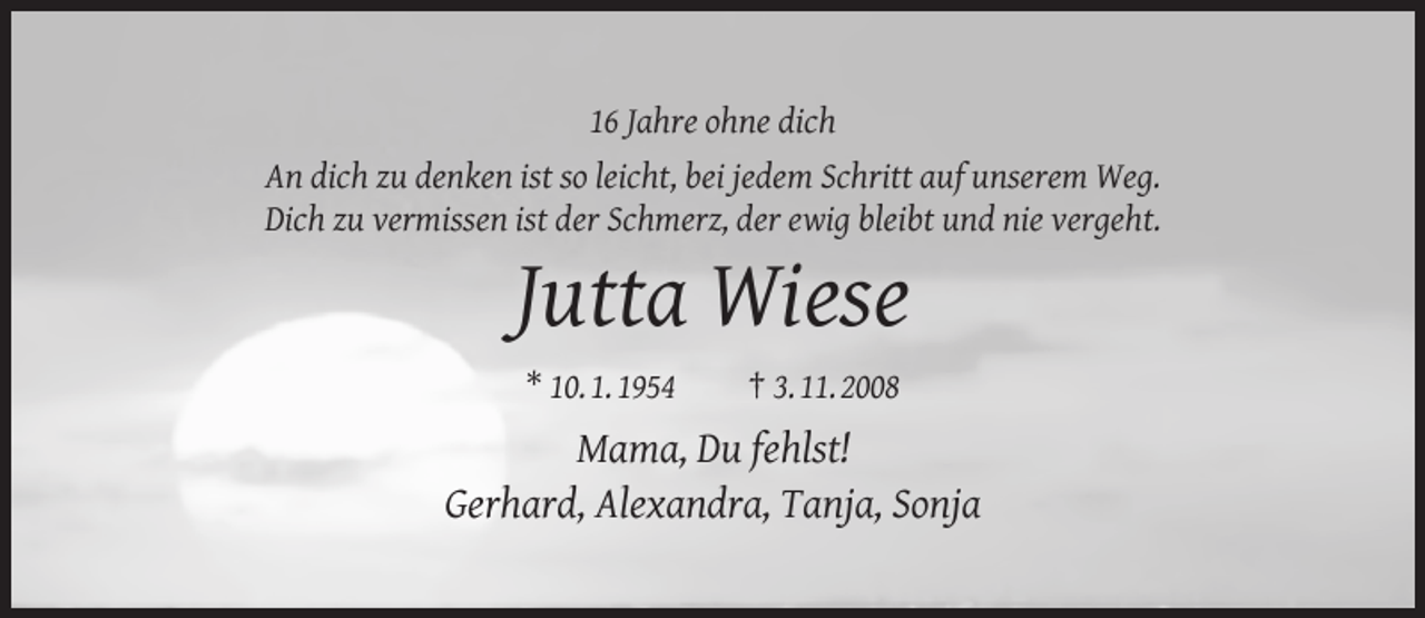 <p>16 Jahre ohne dich<br />An dich zu denken ist so leicht, bei jedem Schritt auf unserem Weg.<br />Dich zu vermissen ist der Schmerz, der ewig bleibt und nie vergeht.</p><p>Jutta Wiese<br />* 10. 1. 1954</p><p>† 3. 11. 2008</p><p>Mama, Du fehlst!<br />Gerhard, Alexandra, Tanja, Sonja</p>