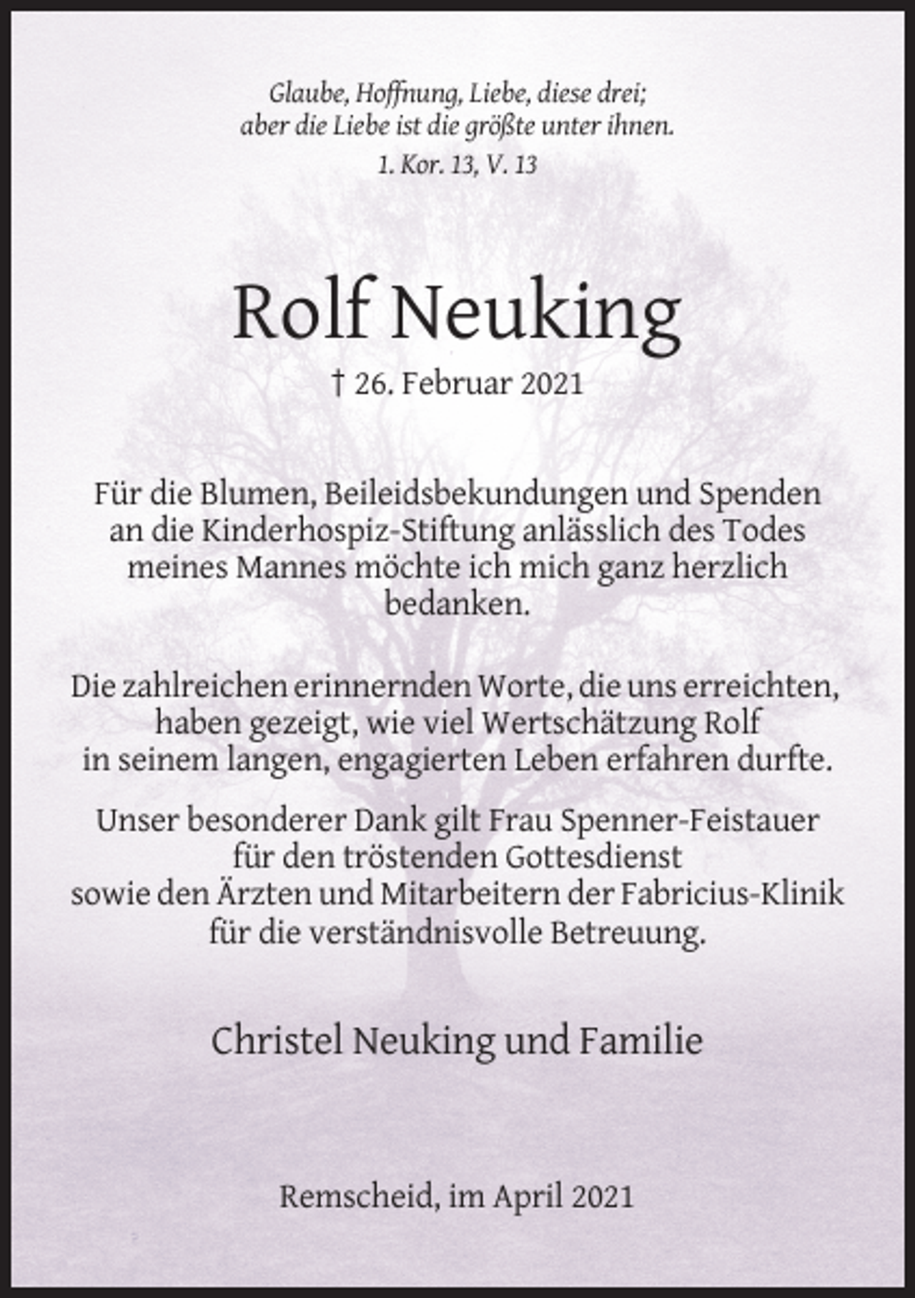 <p>Glaube, Hoffnung, Liebe, diese drei;<br />aber die Liebe ist die größte unter ihnen.<br />1. Kor. 13, V. 13</p><p>Rolf Neuking<br />† 26. Februar 2021</p><p>Für die Blumen, Beileidsbekundungen und Spenden<br />an die Kinderhospiz-Stiftung anlässlich des Todes<br />meines Mannes möchte ich mich ganz herzlich<br />bedanken.<br />Die zahlreichen erinnernden Worte, die uns erreichten,<br />haben gezeigt, wie viel Wertschätzung Rolf<br />in seinem langen, engagierten Leben erfahren durfte.<br />Unser besonderer Dank gilt Frau Spenner-Feistauer<br />für den tröstenden Gottesdienst<br />sowie den Ärzten und Mitarbeitern der Fabricius-Klinik<br />für die verständnisvolle Betreuung.</p><p>Christel Neuking und Familie</p><p>Remscheid, im April 2021</p>