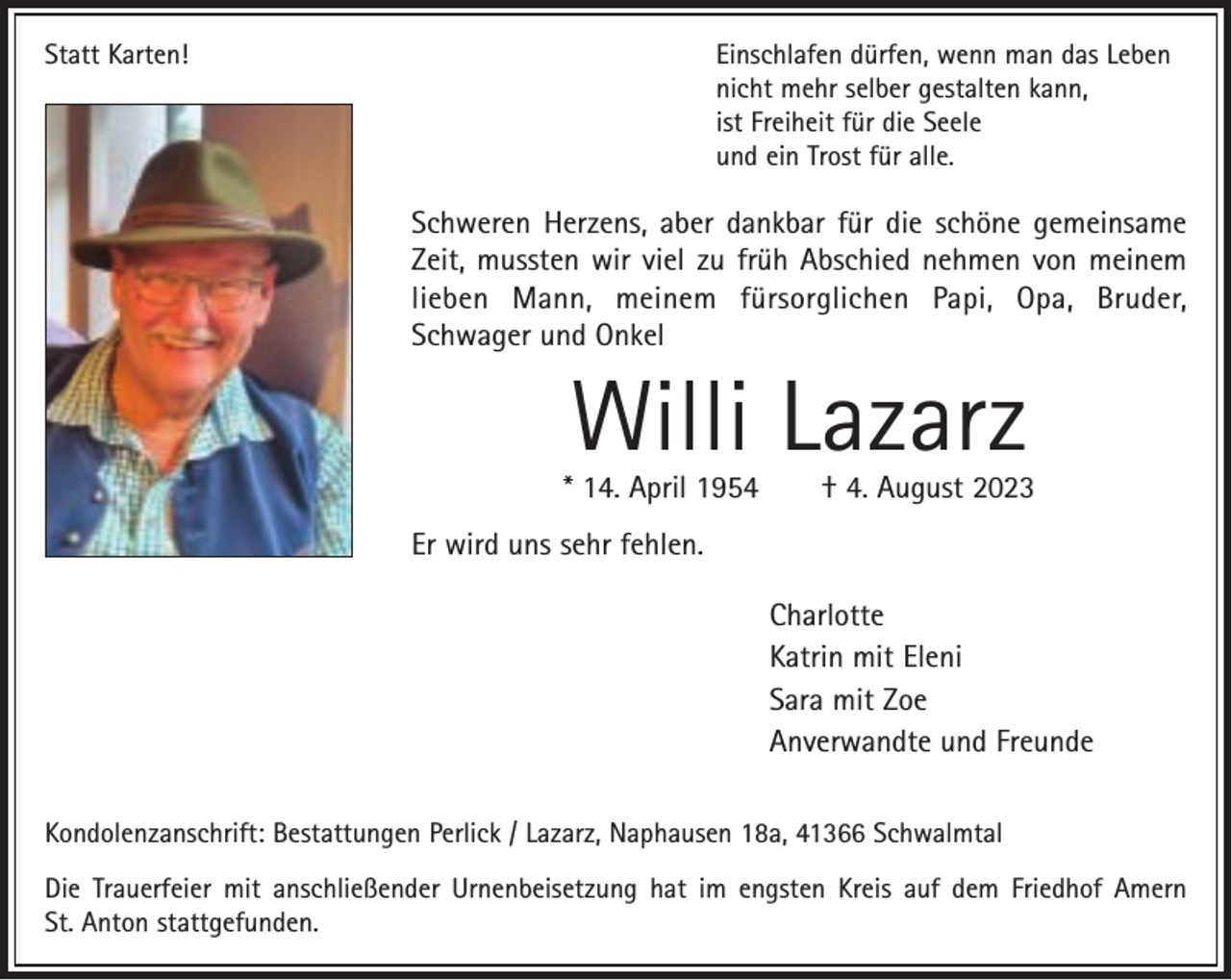 <p>Statt Karten!</p><p>Einschlafen dürfen, wenn man das Leben<br />nicht mehr selber gestalten kann,<br />ist Freiheit für die Seele<br />und ein Trost für alle.</p><p>Schweren Herzens, aber dankbar für die schöne gemeinsame<br />Zeit, mussten wir viel zu früh Abschied nehmen von meinem<br />lieben Mann, meinem fürsorglichen Papi, Opa, Bruder,<br />Schwager und Onkel</p><p>Willi Lazarz</p><p>* 14. April 1954</p><p>† 4. August 2023</p><p>Er wird uns sehr fehlen.<br />Charlotte<br />Katrin mit Eleni<br />Sara mit Zoe<br />Anverwandte und Freunde<br />Kondolenzanschrift: Bestattungen Perlick / Lazarz, Naphausen 18a, 41366 Schwalmtal<br />Die Trauerfeier mit anschließender Urnenbeisetzung hat im engsten Kreis auf dem Friedhof Amern<br />St. Anton stattgefunden.</p>