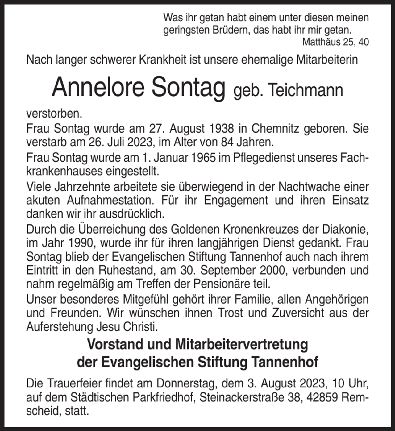 <p>Was ihr getan habt einem unter diesen meinen<br />geringsten Brüdern, das habt ihr mir getan.<br />Matthäus 25, 40</p><p>Nach langer schwerer Krankheit ist unsere ehemalige Mitarbeiterin</p><p>Annelore Sontag geb. Teichmann<br />verstorben.<br />Frau Sontag wurde am 27. August 1938 in Chemnitz geboren. Sie<br />verstarb am 26. Juli 2023, im Alter von 84 Jahren.<br />Frau Sontag wurde am 1. Januar 1965 im Pflegedienst unseres Fachkrankenhauses eingestellt.<br />Viele Jahrzehnte arbeitete sie überwiegend in der Nachtwache einer<br />akuten Aufnahmestation. Für ihr Engagement und ihren Einsatz<br />danken wir ihr ausdrücklich.<br />Durch die Überreichung des Goldenen Kronenkreuzes der Diakonie,<br />im Jahr 1990, wurde ihr für ihren langjährigen Dienst gedankt. Frau<br />Sontag blieb der Evangelischen Stiftung Tannenhof auch nach ihrem<br />Eintritt in den Ruhestand, am 30. September 2000, verbunden und<br />nahm regelmäßig am Treffen der Pensionäre teil.<br />Unser besonderes Mitgefühl gehört ihrer Familie, allen Angehörigen<br />und Freunden. Wir wünschen ihnen Trost und Zuversicht aus der<br />Auferstehung Jesu Christi.</p><p>Vorstand und Mitarbeitervertretung<br />der Evangelischen Stiftung Tannenhof<br />Die Trauerfeier findet am Donnerstag, dem 3. August 2023, 10 Uhr,<br />auf dem Städtischen Parkfriedhof, Steinackerstraße 38, 42859 Remscheid, statt.</p>