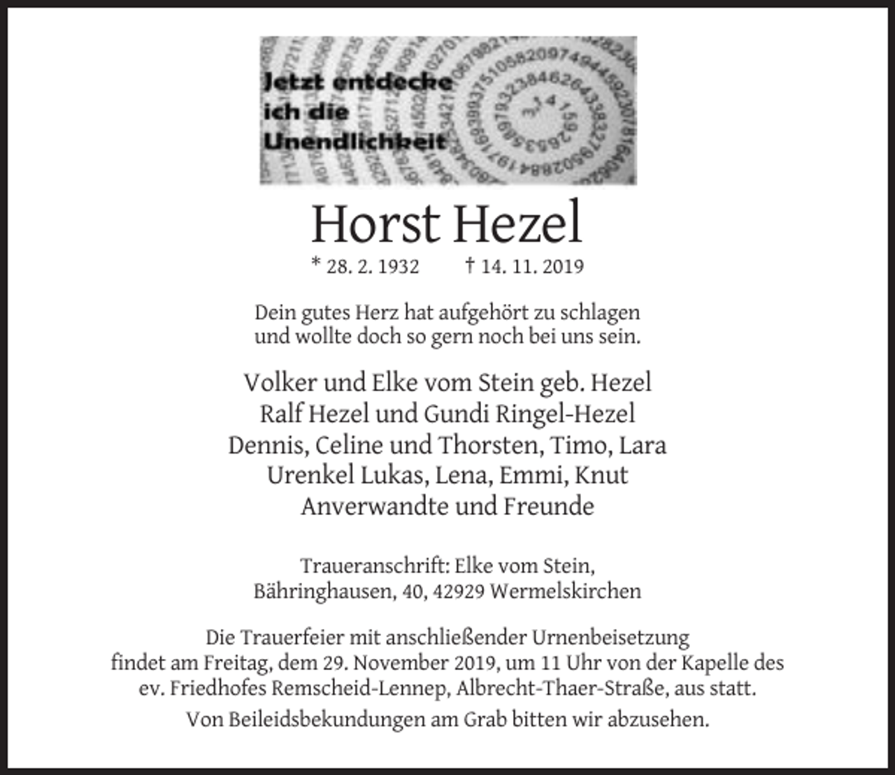 <p>Horst Hezel<br />* 28. 2. 1932</p><p>† 14. 11. 2019</p><p>Dein gutes Herz hat aufgehört zu schlagen<br />und wollte doch so gern noch bei uns sein.</p><p>Volker und Elke vom Stein geb. Hezel<br />Ralf Hezel und Gundi Ringel-Hezel<br />Dennis, Celine und Thorsten, Timo, Lara<br />Urenkel Lukas, Lena, Emmi, Knut<br />Anverwandte und Freunde<br />Traueranschrift: Elke vom Stein,<br />Bähringhausen, 40, 42929 Wermelskirchen<br />Die Trauerfeier mit anschließender Urnenbeisetzung<br />findet am Freitag, dem 29. November 2019, um 11 Uhr von der Kapelle des<br />ev. Friedhofes Remscheid-Lennep, Albrecht-Thaer-Straße, aus statt.<br />Von Beileidsbekundungen am Grab bitten wir abzusehen.</p>