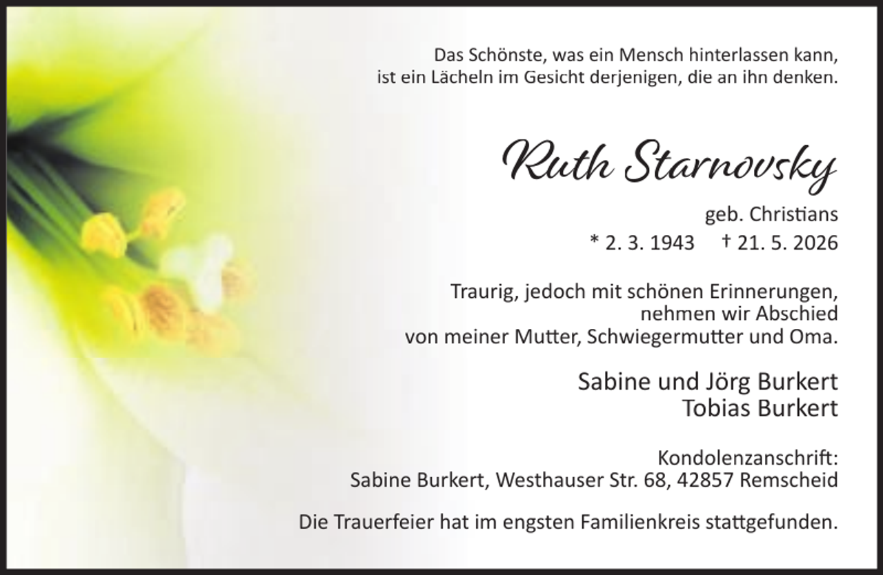<p>Das Schönste, was ein Mensch hinterlassen kann,<br />ist ein Lächeln im Gesicht derjenigen, die an ihn denken.</p>
<p>Ruth Starnovsky geb. Christians<br />* 2. 3. 1943<br />† 21. 5. 2026</p>
<p>Traurig, jedoch mit schönen Erinnerungen,<br />nehmen wir Abschied<br />von meiner Mutter, Schwiegermutter und Oma.</p>
<p>Sabine und Jörg Burkert<br />Tobias Burkert<br />Kondolenzanschrift :<br />Sabine Burkert, Westhauser Str. 68, 42857 Remscheid<br />Die Trauerfeier hat im engsten Familienkreis stattgefunden.</p>