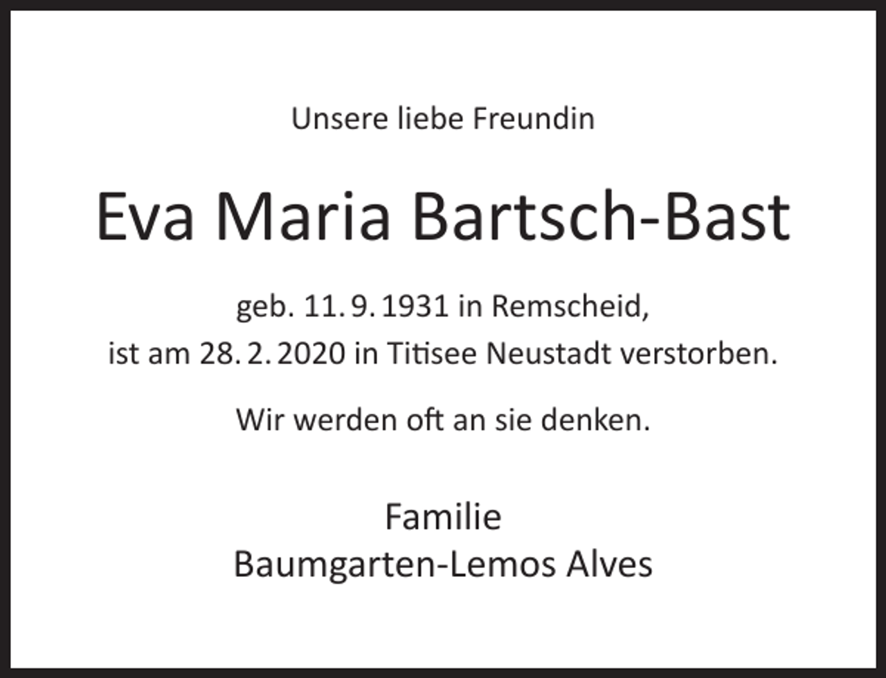 <p>Unsere liebe Freundin</p><p>Eva Maria Bartsch-Bast<br />geb. 11. 9. 1931 in Remscheid,<br />ist am 28. 2. 2020 in Titisee Neustadt verstorben.<br />Wir werden oft an sie denken.</p><p>Familie<br />Baumgarten-Lemos Alves</p>