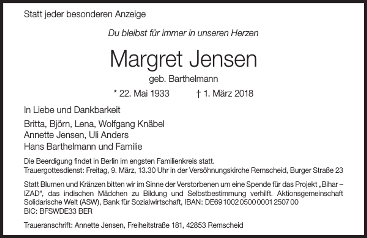 <p>Statt jeder besonderen Anzeige<br />Du bleibst für immer in unseren Herzen</p><p>Margret Jensen<br />geb. Barthelmann</p><p>* 22. Mai 1933</p><p>† 1. März 2018</p><p>In Liebe und Dankbarkeit<br />Britta, Björn, Lena, Wolfgang Knäbel<br />Annette Jensen, Uli Anders<br />Hans Barthelmann und Familie<br />Die Beerdigung findet in Berlin im engsten Familienkreis statt.<br />Trauergottesdienst: Freitag, 9. März, 13.30 Uhr in der Versöhnungskirche Remscheid, Burger Straße 23<br />Statt Blumen und Kränzen bitten wir im Sinne der Verstorbenen um eine Spende für das Projekt „Bihar –<br />IZAD“, das indischen Mädchen zu Bildung und Selbstbestimmung verhilft. Aktionsgemeinschaft<br />Solidarische Welt (ASW), Bank für Sozialwirtschaft, IBAN: DE69 1002 0501 2507 00<br />BIC: BFSWDE33 BER<br />Traueranschrift: Annette Jensen, Freiheitstraße 181, 42853 Remscheid</p>