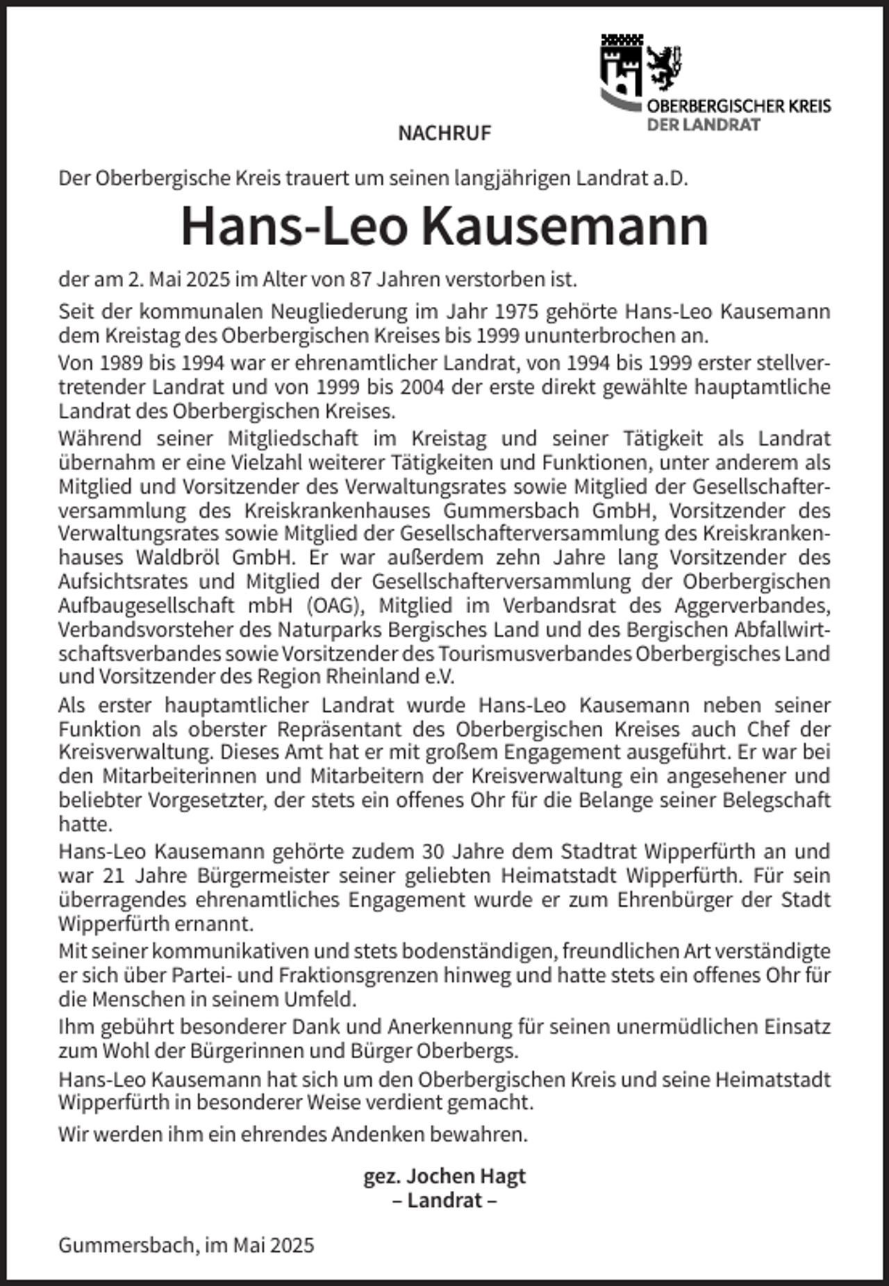 <p>NACHRUF<br />Der Oberbergische Kreis trauert um seinen langjährigen Landrat a.D.</p><p>Hans-Leo Kausemann<br />der am 2. Mai 2025 im Alter von 87 Jahren verstorben ist.<br />Seit der kommunalen Neugliederung im Jahr 1975 gehörte Hans-Leo Kausemann<br />dem Kreistag des Oberbergischen Kreises bis 1999 ununterbrochen an.<br />Von 1989 bis 1994 war er ehrenamtlicher Landrat, von 1994 bis 1999 erster stellvertretender Landrat und von 1999 bis 2004 der erste direkt gewählte hauptamtliche<br />Landrat des Oberbergischen Kreises.<br />Während seiner Mitgliedschaft im Kreistag und seiner Tätigkeit als Landrat<br />übernahm er eine Vielzahl weiterer Tätigkeiten und Funktionen, unter anderem als<br />Mitglied und Vorsitzender des Verwaltungsrates sowie Mitglied der Gesellschafterversammlung des Kreiskrankenhauses Gummersbach GmbH, Vorsitzender des<br />Verwaltungsrates sowie Mitglied der Gesellschafterversammlung des Kreiskrankenhauses Waldbröl GmbH. Er war außerdem zehn Jahre lang Vorsitzender des<br />Aufsichtsrates und Mitglied der Gesellschafterversammlung der Oberbergischen<br />Aufbaugesellschaft mbH (OAG), Mitglied im Verbandsrat des Aggerverbandes,<br />Verbandsvorsteher des Naturparks Bergisches Land und des Bergischen Abfallwirtschaftsverbandes sowie Vorsitzender des Tourismusverbandes Oberbergisches Land<br />und Vorsitzender des Region Rheinland e.V.<br />Als erster hauptamtlicher Landrat wurde Hans-Leo Kausemann neben seiner<br />Funktion als oberster Repräsentant des Oberbergischen Kreises auch Chef der<br />Kreisverwaltung. Dieses Amt hat er mit großem Engagement ausgeführt. Er war bei<br />den Mitarbeiterinnen und Mitarbeitern der Kreisverwaltung ein angesehener und<br />beliebter Vorgesetzter, der stets ein offenes Ohr für die Belange seiner Belegschaft<br />hatte.<br />Hans-Leo Kausemann gehörte zudem 30 Jahre dem Stadtrat Wipperfürth an und<br />war 21 Jahre Bürgermeister seiner geliebten Heimatstadt Wipperfürth. Für sein<br />überragendes ehrenamtliches Engagement wurde er zum Ehrenbürger der Stadt<br />Wipperfürth ernannt.<br />Mit seiner kommunikativen und stets bodenständigen, freundlichen Art verständigte<br />er sich über Partei- und Fraktionsgrenzen hinweg und hatte stets ein offenes Ohr für<br />die Menschen in seinem Umfeld.<br />Ihm gebührt besonderer Dank und Anerkennung für seinen unermüdlichen Einsatz<br />zum Wohl der Bürgerinnen und Bürger Oberbergs.<br />Hans-Leo Kausemann hat sich um den Oberbergischen Kreis und seine Heimatstadt<br />Wipperfürth in besonderer Weise verdient gemacht.<br />Wir werden ihm ein ehrendes Andenken bewahren.<br />gez. Jochen Hagt<br />– Landrat –<br />Gummersbach, im Mai 2025</p>